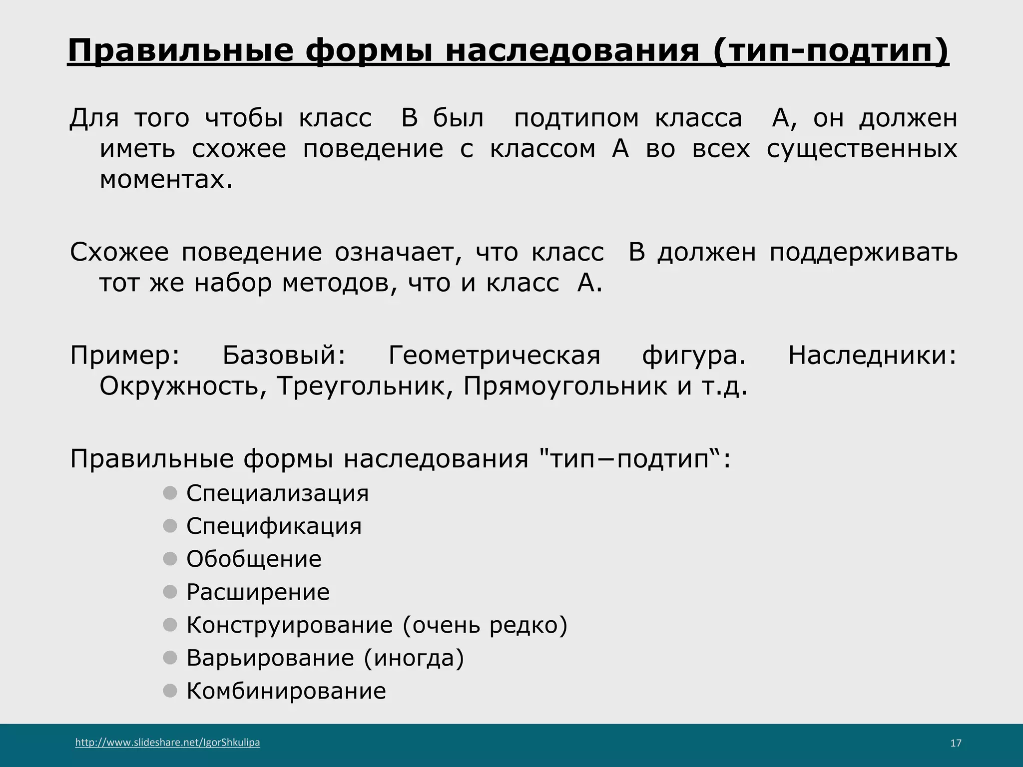 http://www.slideshare.net/IgorShkulipa 17
Правильные формы наследования (тип-подтип)
Для того чтобы класс B был подтипом класса A, он должен
иметь схожее поведение с классом A во всех существенных
моментах.
Схожее поведение означает, что класс B должен поддерживать
тот же набор методов, что и класс A.
Пример: Базовый: Геометрическая фигура. Наследники:
Окружность, Треугольник, Прямоугольник и т.д.
Правильные формы наследования "тип−подтип“:
⚫ Специализация
⚫ Спецификация
⚫ Обобщение
⚫ Расширение
⚫ Конструирование (очень редко)
⚫ Варьирование (иногда)
⚫ Комбинирование
 