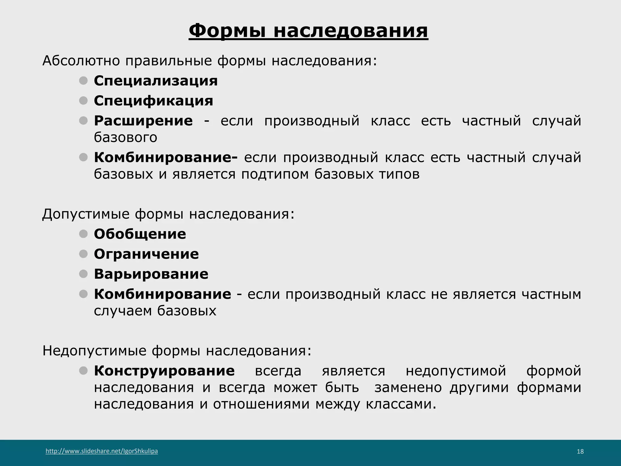 http://www.slideshare.net/IgorShkulipa 18
Формы наследования
Абсолютно правильные формы наследования:
⚫ Специализация
⚫ Спецификация
⚫ Расширение - если производный класс есть частный случай
базового
⚫ Комбинирование- если производный класс есть частный случай
базовых и является подтипом базовых типов
Допустимые формы наследования:
⚫ Обобщение
⚫ Ограничение
⚫ Варьирование
⚫ Комбинирование - если производный класс не является частным
случаем базовых
Недопустимые формы наследования:
⚫ Конструирование всегда является недопустимой формой
наследования и всегда может быть заменено другими формами
наследования и отношениями между классами.
 