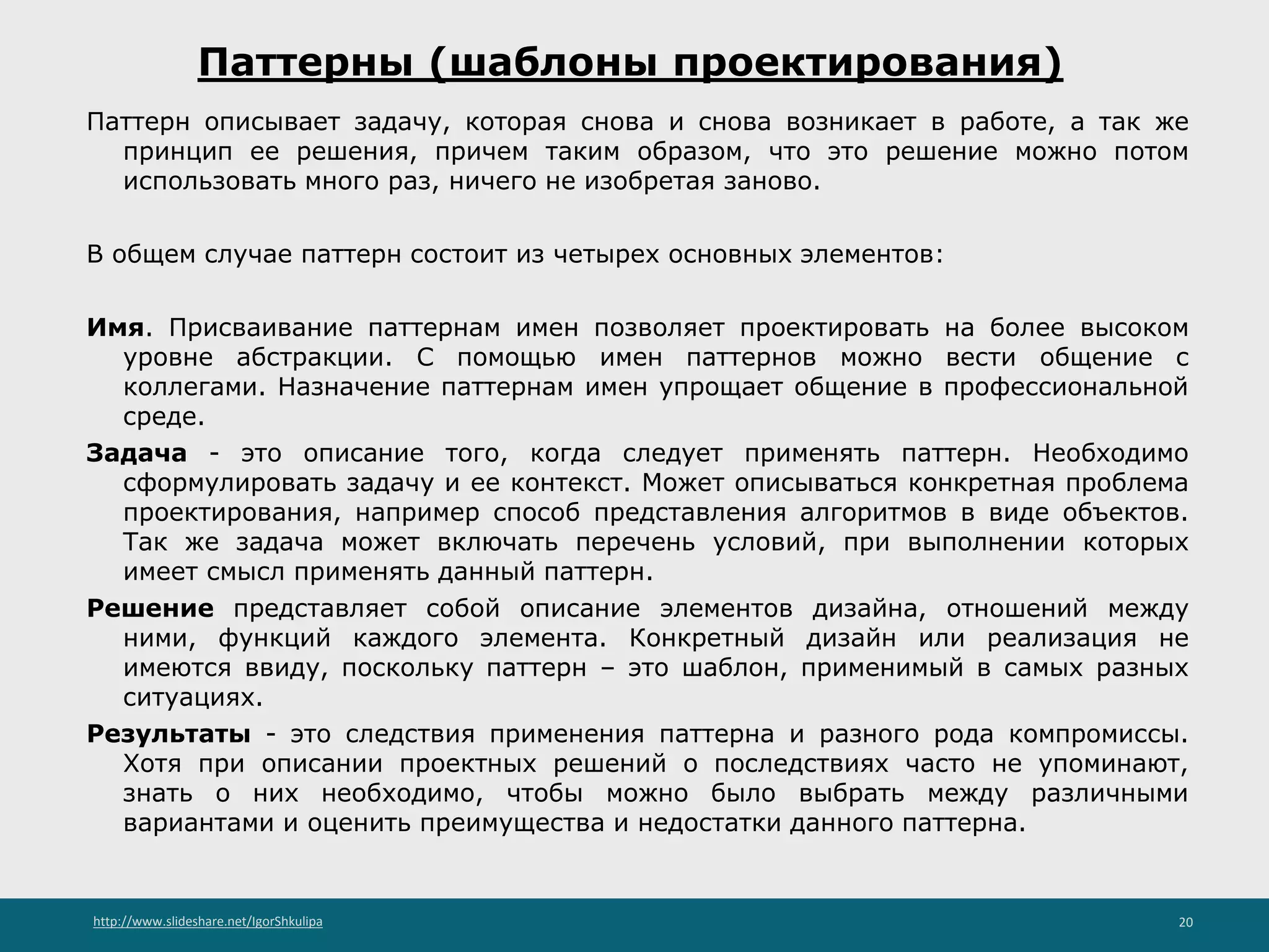 http://www.slideshare.net/IgorShkulipa 20
Паттерны (шаблоны проектирования)
Паттерн описывает задачу, которая снова и снова возникает в работе, а так же
принцип ее решения, причем таким образом, что это решение можно потом
использовать много раз, ничего не изобретая заново.
В общем случае паттерн состоит из четырех основных элементов:
Имя. Присваивание паттернам имен позволяет проектировать на более высоком
уровне абстракции. С помощью имен паттернов можно вести общение с
коллегами. Назначение паттернам имен упрощает общение в профессиональной
среде.
Задача - это описание того, когда следует применять паттерн. Необходимо
сформулировать задачу и ее контекст. Может описываться конкретная проблема
проектирования, например способ представления алгоритмов в виде объектов.
Так же задача может включать перечень условий, при выполнении которых
имеет смысл применять данный паттерн.
Решение представляет собой описание элементов дизайна, отношений между
ними, функций каждого элемента. Конкретный дизайн или реализация не
имеются ввиду, поскольку паттерн – это шаблон, применимый в самых разных
ситуациях.
Результаты - это следствия применения паттерна и разного рода компромиссы.
Хотя при описании проектных решений о последствиях часто не упоминают,
знать о них необходимо, чтобы можно было выбрать между различными
вариантами и оценить преимущества и недостатки данного паттерна.
 