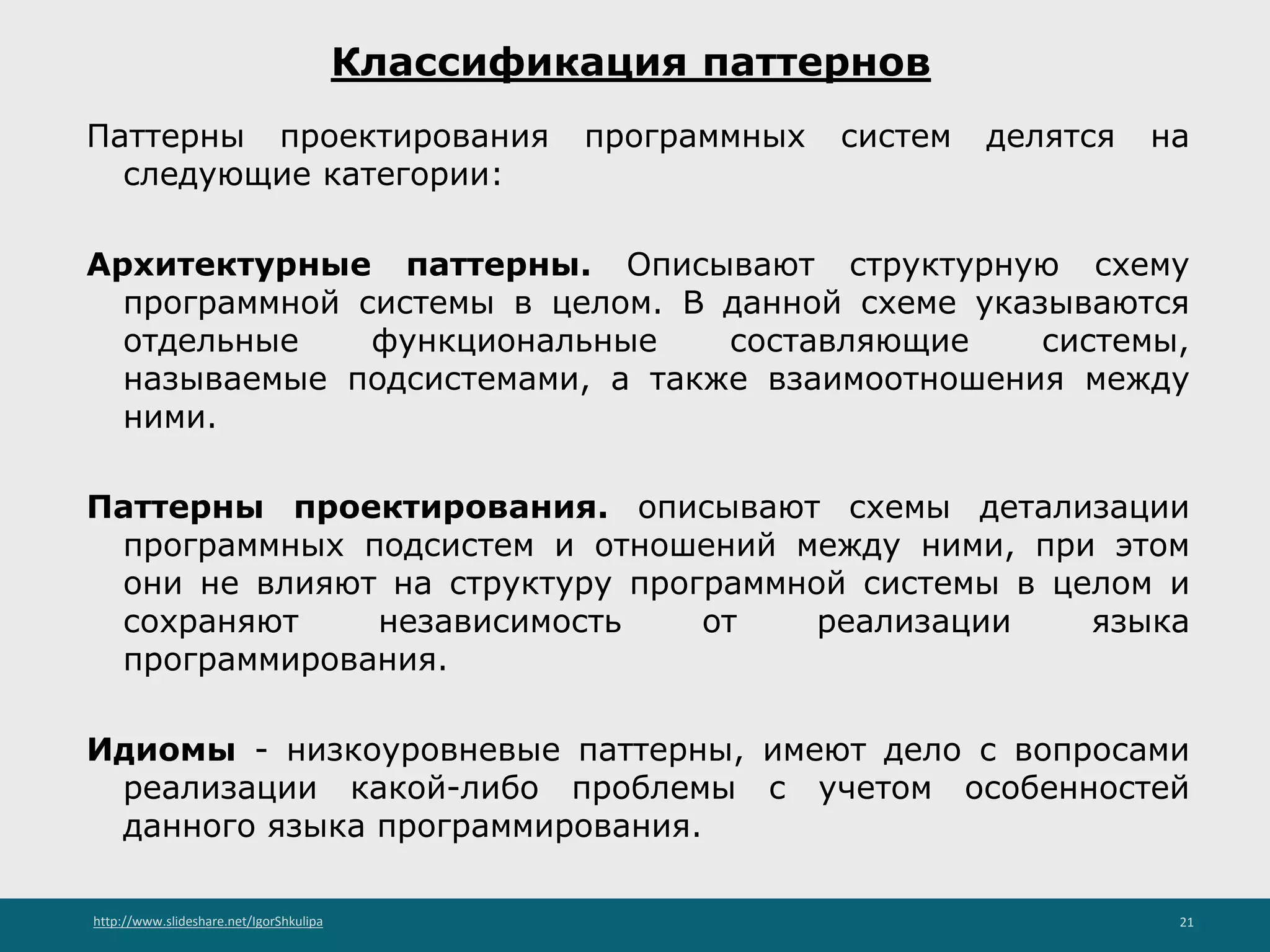 http://www.slideshare.net/IgorShkulipa 21
Классификация паттернов
Паттерны проектирования программных систем делятся на
следующие категории:
Архитектурные паттерны. Описывают структурную схему
программной системы в целом. В данной схеме указываются
отдельные функциональные составляющие системы,
называемые подсистемами, а также взаимоотношения между
ними.
Паттерны проектирования. описывают схемы детализации
программных подсистем и отношений между ними, при этом
они не влияют на структуру программной системы в целом и
сохраняют независимость от реализации языка
программирования.
Идиомы - низкоуровневые паттерны, имеют дело с вопросами
реализации какой-либо проблемы с учетом особенностей
данного языка программирования.
 