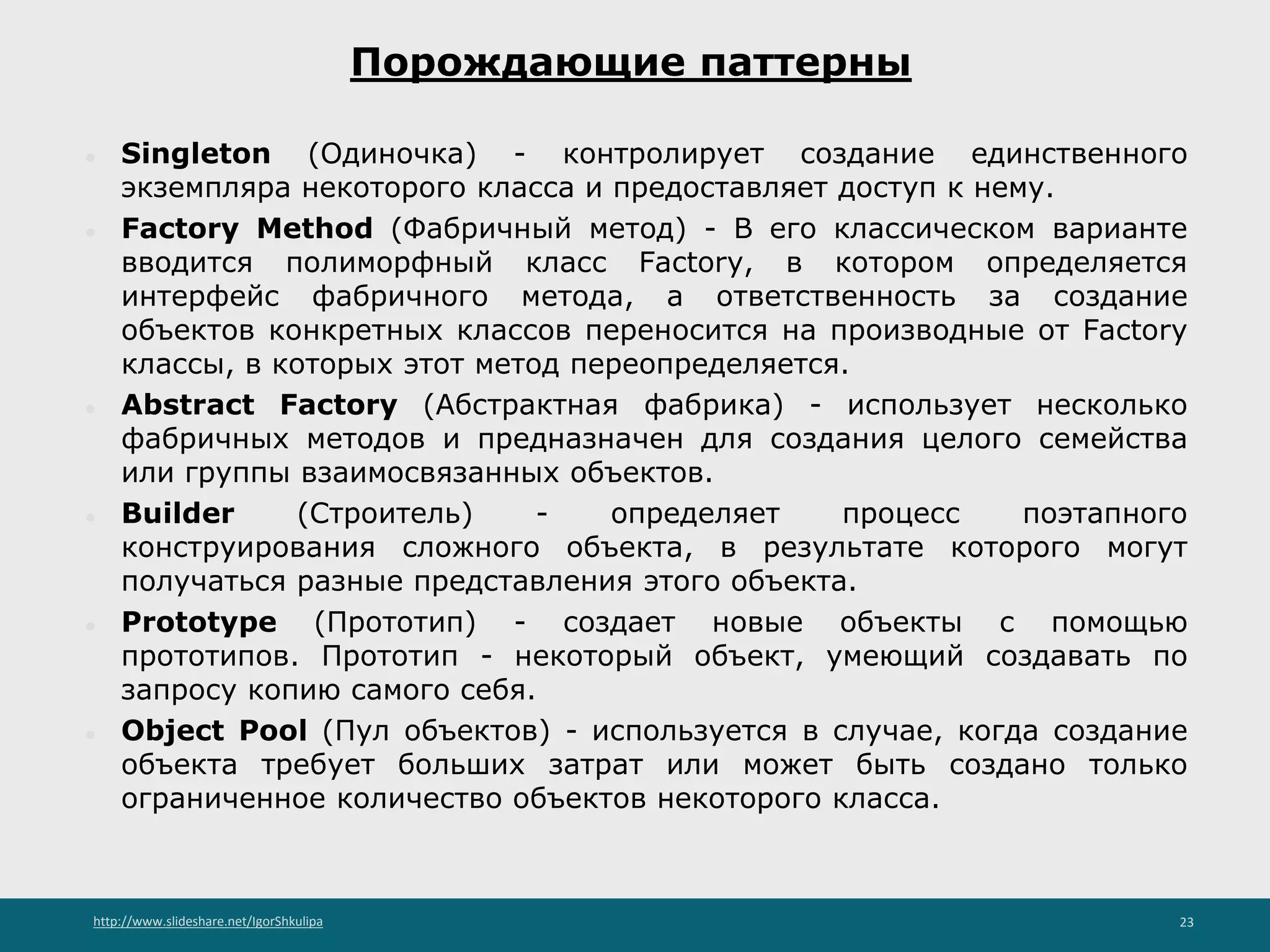 http://www.slideshare.net/IgorShkulipa 23
Порождающие паттерны
● Singleton (Одиночка) - контролирует создание единственного
экземпляра некоторого класса и предоставляет доступ к нему.
● Factory Method (Фабричный метод) - В его классическом варианте
вводится полиморфный класс Factory, в котором определяется
интерфейс фабричного метода, а ответственность за создание
объектов конкретных классов переносится на производные от Factory
классы, в которых этот метод переопределяется.
● Abstract Factory (Абстрактная фабрика) - использует несколько
фабричных методов и предназначен для создания целого семейства
или группы взаимосвязанных объектов.
● Builder (Строитель) - определяет процесс поэтапного
конструирования сложного объекта, в результате которого могут
получаться разные представления этого объекта.
● Prototype (Прототип) - создает новые объекты с помощью
прототипов. Прототип - некоторый объект, умеющий создавать по
запросу копию самого себя.
● Object Pool (Пул объектов) - используется в случае, когда создание
объекта требует больших затрат или может быть создано только
ограниченное количество объектов некоторого класса.
 