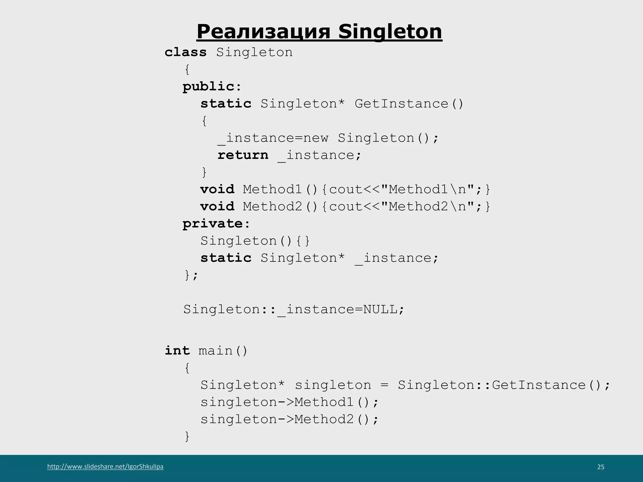 http://www.slideshare.net/IgorShkulipa 25
Реализация Singleton
class Singleton
{
public:
static Singleton* GetInstance()
{
_instance=new Singleton();
return _instance;
}
void Method1(){cout<<"Method1n";}
void Method2(){cout<<"Method2n";}
private:
Singleton(){}
static Singleton* _instance;
};
Singleton::_instance=NULL;
int main()
{
Singleton* singleton = Singleton::GetInstance();
singleton->Method1();
singleton->Method2();
}
 