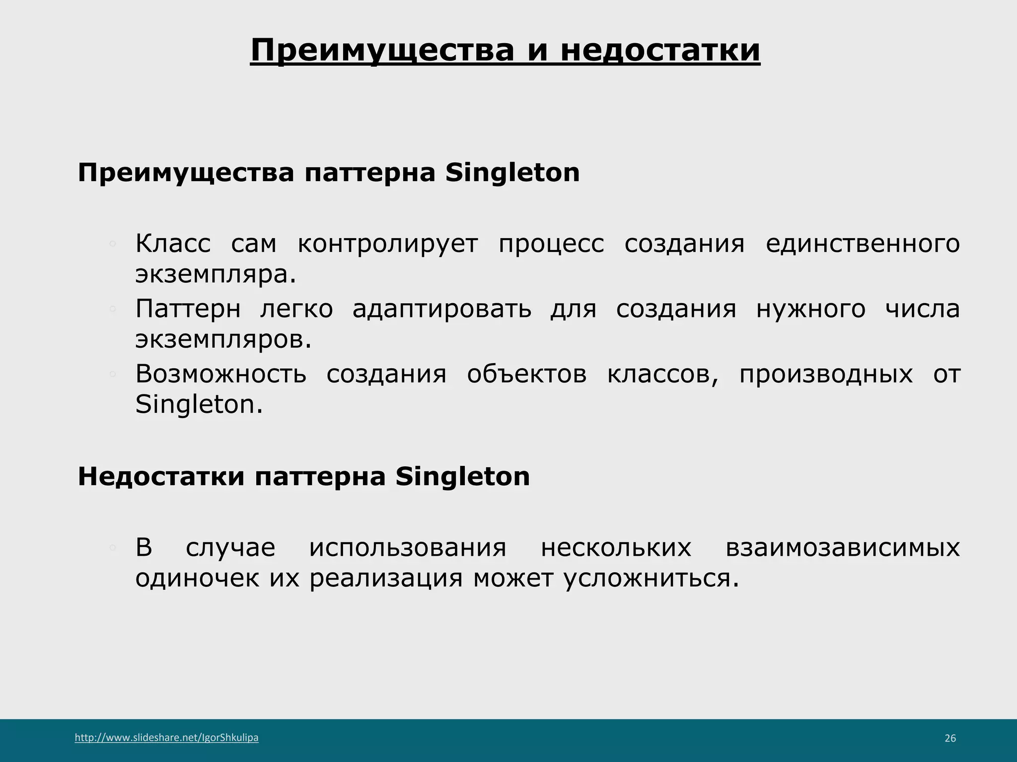 http://www.slideshare.net/IgorShkulipa 26
Преимущества и недостатки
Преимущества паттерна Singleton
◦ Класс сам контролирует процесс создания единственного
экземпляра.
◦ Паттерн легко адаптировать для создания нужного числа
экземпляров.
◦ Возможность создания объектов классов, производных от
Singleton.
Недостатки паттерна Singleton
◦ В случае использования нескольких взаимозависимых
одиночек их реализация может усложниться.
 