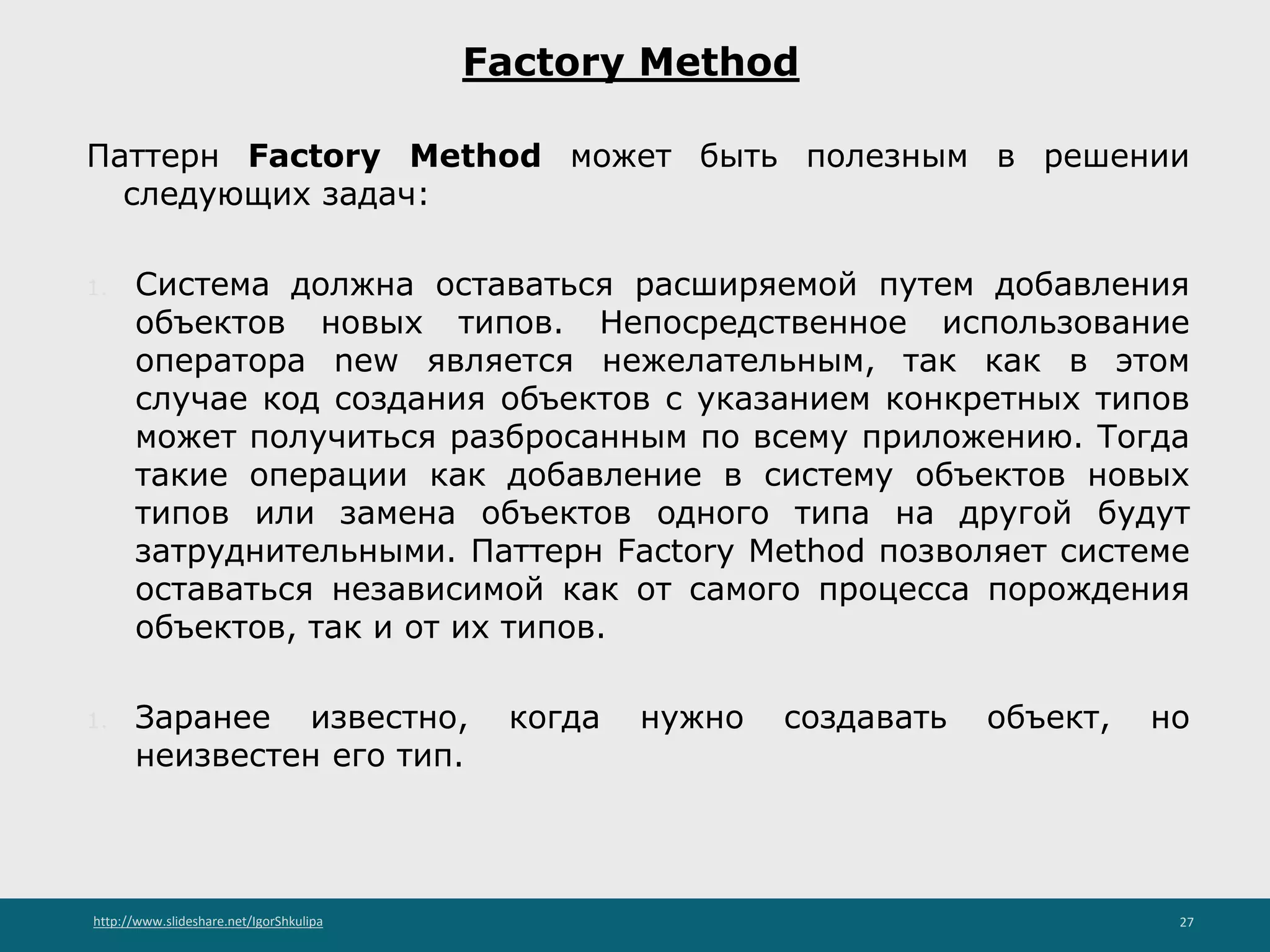 http://www.slideshare.net/IgorShkulipa 27
Factory Method
Паттерн Factory Method может быть полезным в решении
следующих задач:
1. Система должна оставаться расширяемой путем добавления
объектов новых типов. Непосредственное использование
оператора new является нежелательным, так как в этом
случае код создания объектов с указанием конкретных типов
может получиться разбросанным по всему приложению. Тогда
такие операции как добавление в систему объектов новых
типов или замена объектов одного типа на другой будут
затруднительными. Паттерн Factory Method позволяет системе
оставаться независимой как от самого процесса порождения
объектов, так и от их типов.
1. Заранее известно, когда нужно создавать объект, но
неизвестен его тип.
 