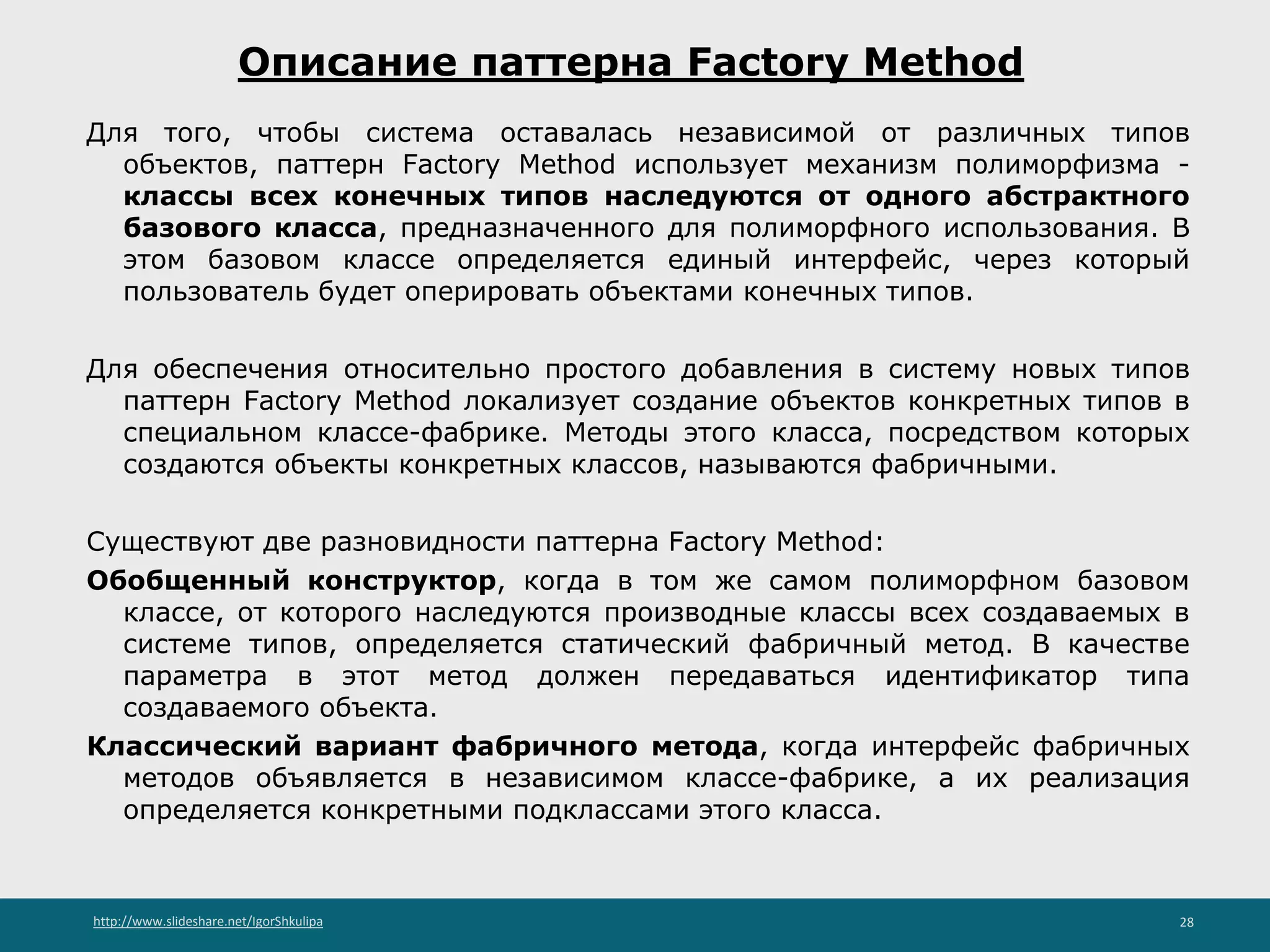 http://www.slideshare.net/IgorShkulipa 28
Описание паттерна Factory Method
Для того, чтобы система оставалась независимой от различных типов
объектов, паттерн Factory Method использует механизм полиморфизма -
классы всех конечных типов наследуются от одного абстрактного
базового класса, предназначенного для полиморфного использования. В
этом базовом классе определяется единый интерфейс, через который
пользователь будет оперировать объектами конечных типов.
Для обеспечения относительно простого добавления в систему новых типов
паттерн Factory Method локализует создание объектов конкретных типов в
специальном классе-фабрике. Методы этого класса, посредством которых
создаются объекты конкретных классов, называются фабричными.
Существуют две разновидности паттерна Factory Method:
Обобщенный конструктор, когда в том же самом полиморфном базовом
классе, от которого наследуются производные классы всех создаваемых в
системе типов, определяется статический фабричный метод. В качестве
параметра в этот метод должен передаваться идентификатор типа
создаваемого объекта.
Классический вариант фабричного метода, когда интерфейс фабричных
методов объявляется в независимом классе-фабрике, а их реализация
определяется конкретными подклассами этого класса.
 