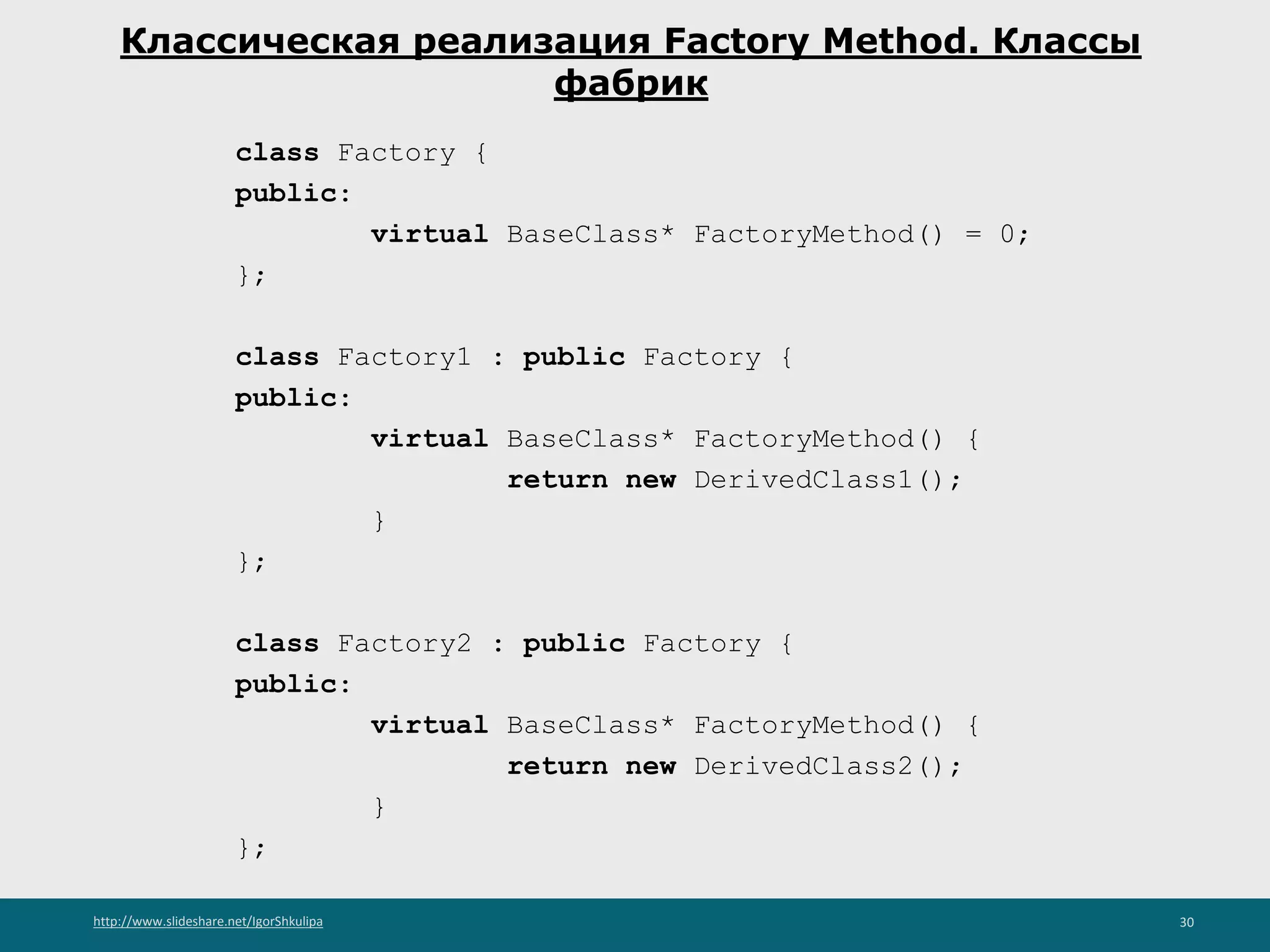 http://www.slideshare.net/IgorShkulipa 30
Классическая реализация Factory Method. Классы
фабрик
class Factory {
public:
virtual BaseClass* FactoryMethod() = 0;
};
class Factory1 : public Factory {
public:
virtual BaseClass* FactoryMethod() {
return new DerivedClass1();
}
};
class Factory2 : public Factory {
public:
virtual BaseClass* FactoryMethod() {
return new DerivedClass2();
}
};
 