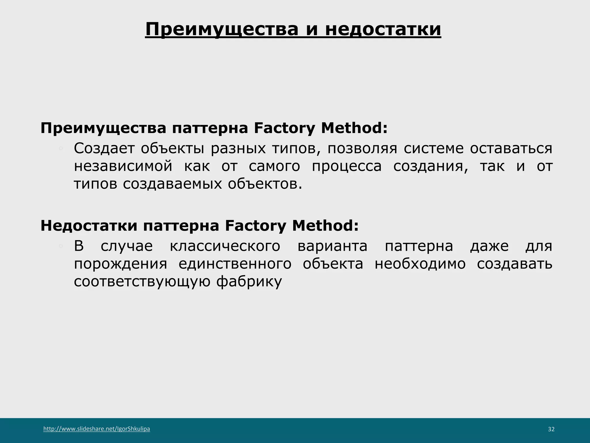 http://www.slideshare.net/IgorShkulipa 32
Преимущества и недостатки
Преимущества паттерна Factory Method:
◦ Создает объекты разных типов, позволяя системе оставаться
независимой как от самого процесса создания, так и от
типов создаваемых объектов.
Недостатки паттерна Factory Method:
◦ В случае классического варианта паттерна даже для
порождения единственного объекта необходимо создавать
соответствующую фабрику
 