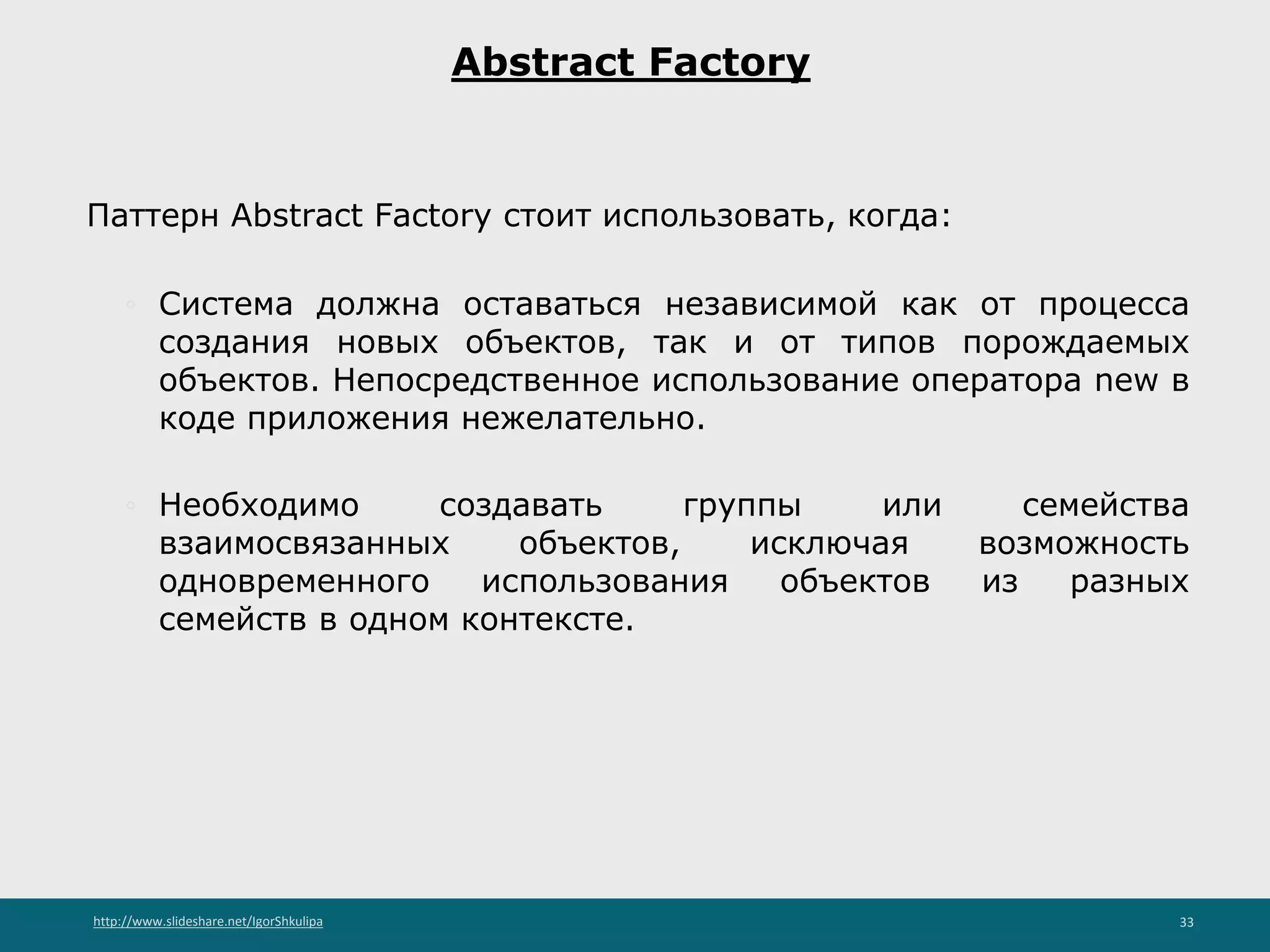 http://www.slideshare.net/IgorShkulipa 33
Abstract Factory
Паттерн Abstract Factory стоит использовать, когда:
◦ Система должна оставаться независимой как от процесса
создания новых объектов, так и от типов порождаемых
объектов. Непосредственное использование оператора new в
коде приложения нежелательно.
◦ Необходимо создавать группы или семейства
взаимосвязанных объектов, исключая возможность
одновременного использования объектов из разных
семейств в одном контексте.
 