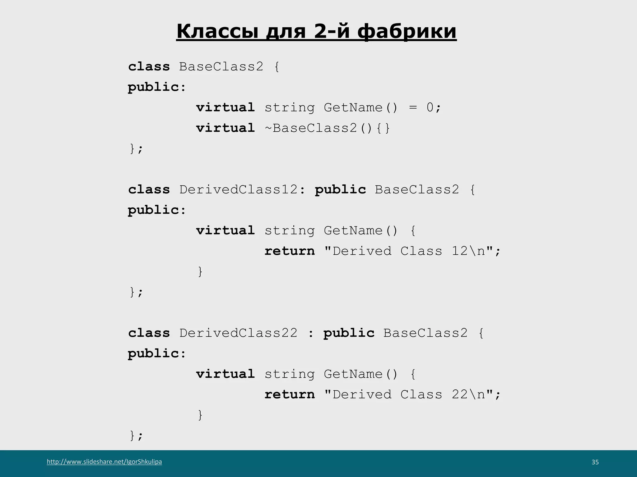 http://www.slideshare.net/IgorShkulipa 35
Классы для 2-й фабрики
class BaseClass2 {
public:
virtual string GetName() = 0;
virtual ~BaseClass2(){}
};
class DerivedClass12: public BaseClass2 {
public:
virtual string GetName() {
return "Derived Class 12n";
}
};
class DerivedClass22 : public BaseClass2 {
public:
virtual string GetName() {
return "Derived Class 22n";
}
};
 