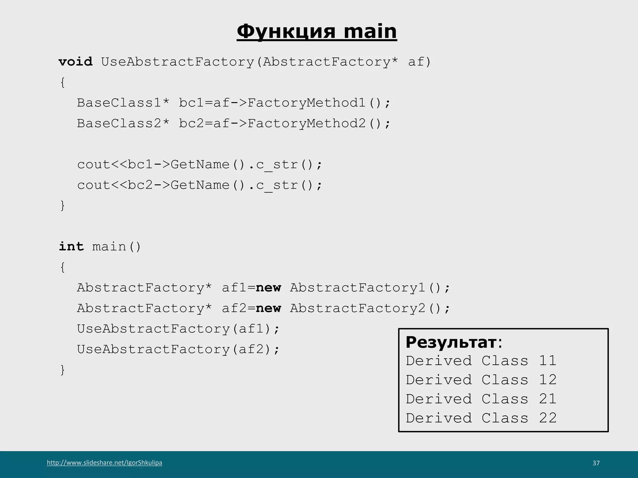 http://www.slideshare.net/IgorShkulipa 37
Функция main
void UseAbstractFactory(AbstractFactory* af)
{
BaseClass1* bc1=af->FactoryMethod1();
BaseClass2* bc2=af->FactoryMethod2();
cout<<bc1->GetName().c_str();
cout<<bc2->GetName().c_str();
}
int main()
{
AbstractFactory* af1=new AbstractFactory1();
AbstractFactory* af2=new AbstractFactory2();
UseAbstractFactory(af1);
UseAbstractFactory(af2);
}
Результат:
Derived Class 11
Derived Class 12
Derived Class 21
Derived Class 22
 