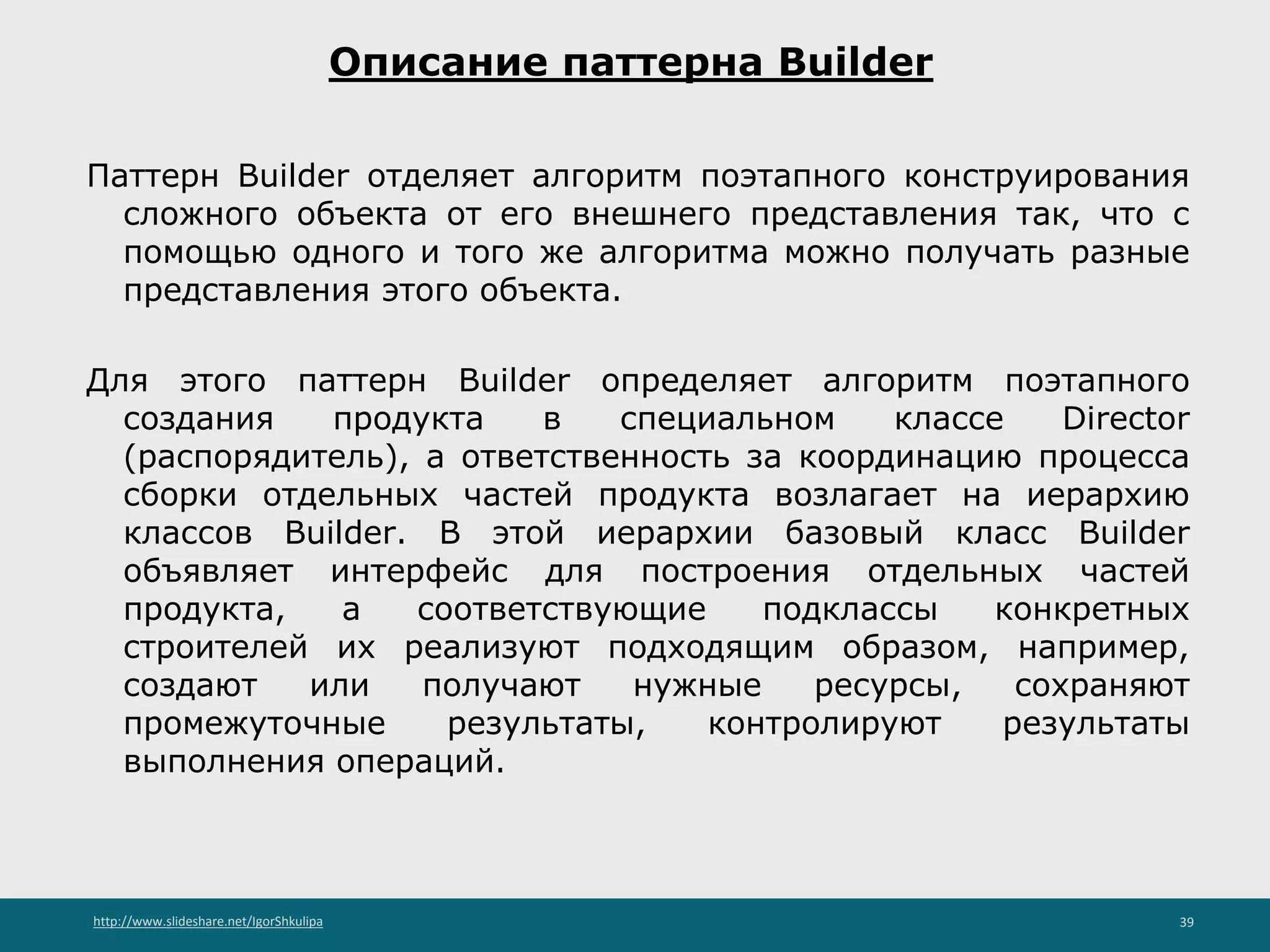 http://www.slideshare.net/IgorShkulipa 39
Описание паттерна Builder
Паттерн Builder отделяет алгоритм поэтапного конструирования
сложного объекта от его внешнего представления так, что с
помощью одного и того же алгоритма можно получать разные
представления этого объекта.
Для этого паттерн Builder определяет алгоритм поэтапного
создания продукта в специальном классе Director
(распорядитель), а ответственность за координацию процесса
сборки отдельных частей продукта возлагает на иерархию
классов Builder. В этой иерархии базовый класс Builder
объявляет интерфейс для построения отдельных частей
продукта, а соответствующие подклассы конкретных
строителей их реализуют подходящим образом, например,
создают или получают нужные ресурсы, сохраняют
промежуточные результаты, контролируют результаты
выполнения операций.
 