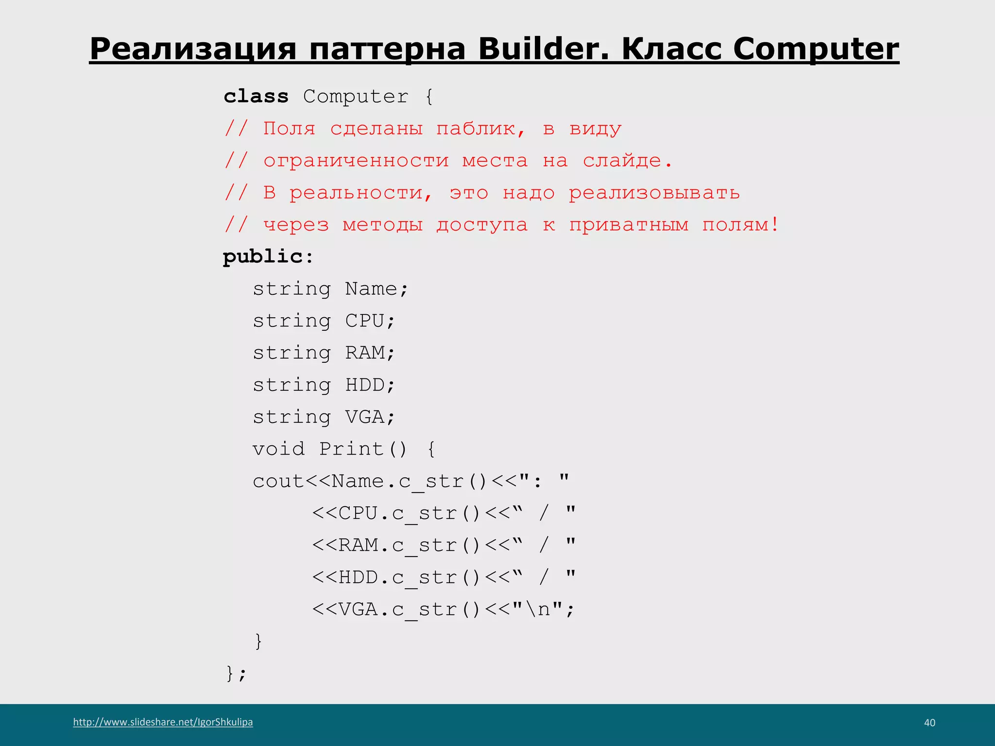 http://www.slideshare.net/IgorShkulipa 40
Реализация паттерна Builder. Класс Computer
class Computer {
// Поля сделаны паблик, в виду
// ограниченности места на слайде.
// В реальности, это надо реализовывать
// через методы доступа к приватным полям!
public:
string Name;
string CPU;
string RAM;
string HDD;
string VGA;
void Print() {
cout<<Name.c_str()<<": "
<<CPU.c_str()<<“ / "
<<RAM.c_str()<<“ / "
<<HDD.c_str()<<“ / "
<<VGA.c_str()<<"n";
}
};
 