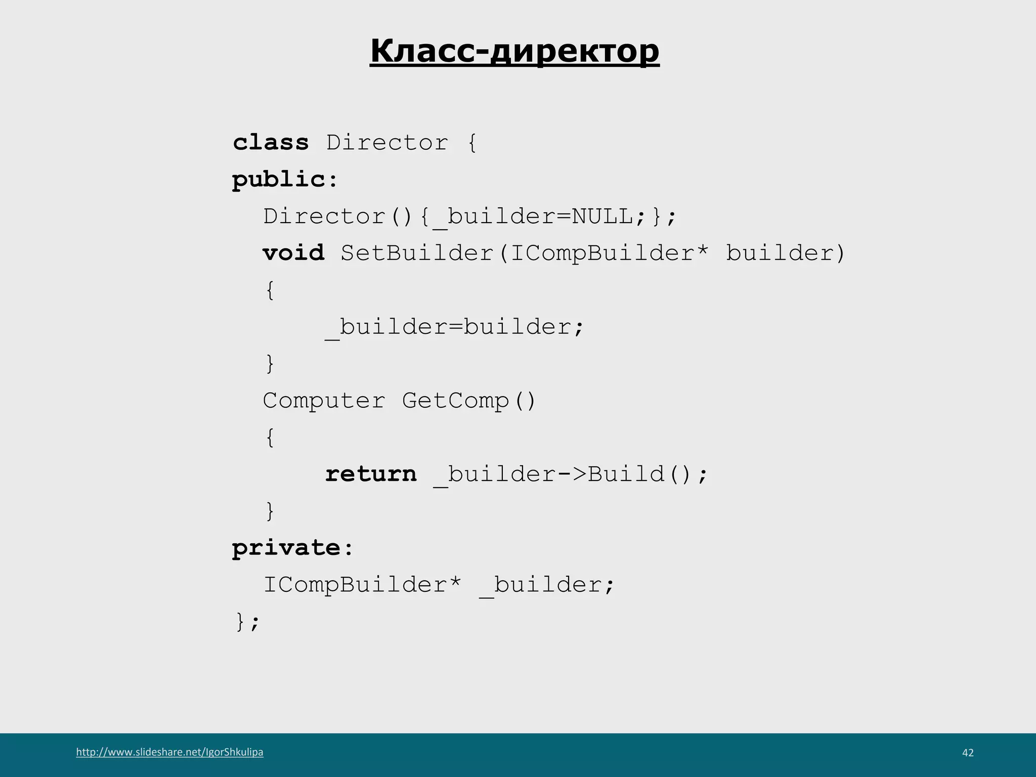 http://www.slideshare.net/IgorShkulipa 42
Класс-директор
class Director {
public:
Director(){_builder=NULL;};
void SetBuilder(ICompBuilder* builder)
{
_builder=builder;
}
Computer GetComp()
{
return _builder->Build();
}
private:
ICompBuilder* _builder;
};
 