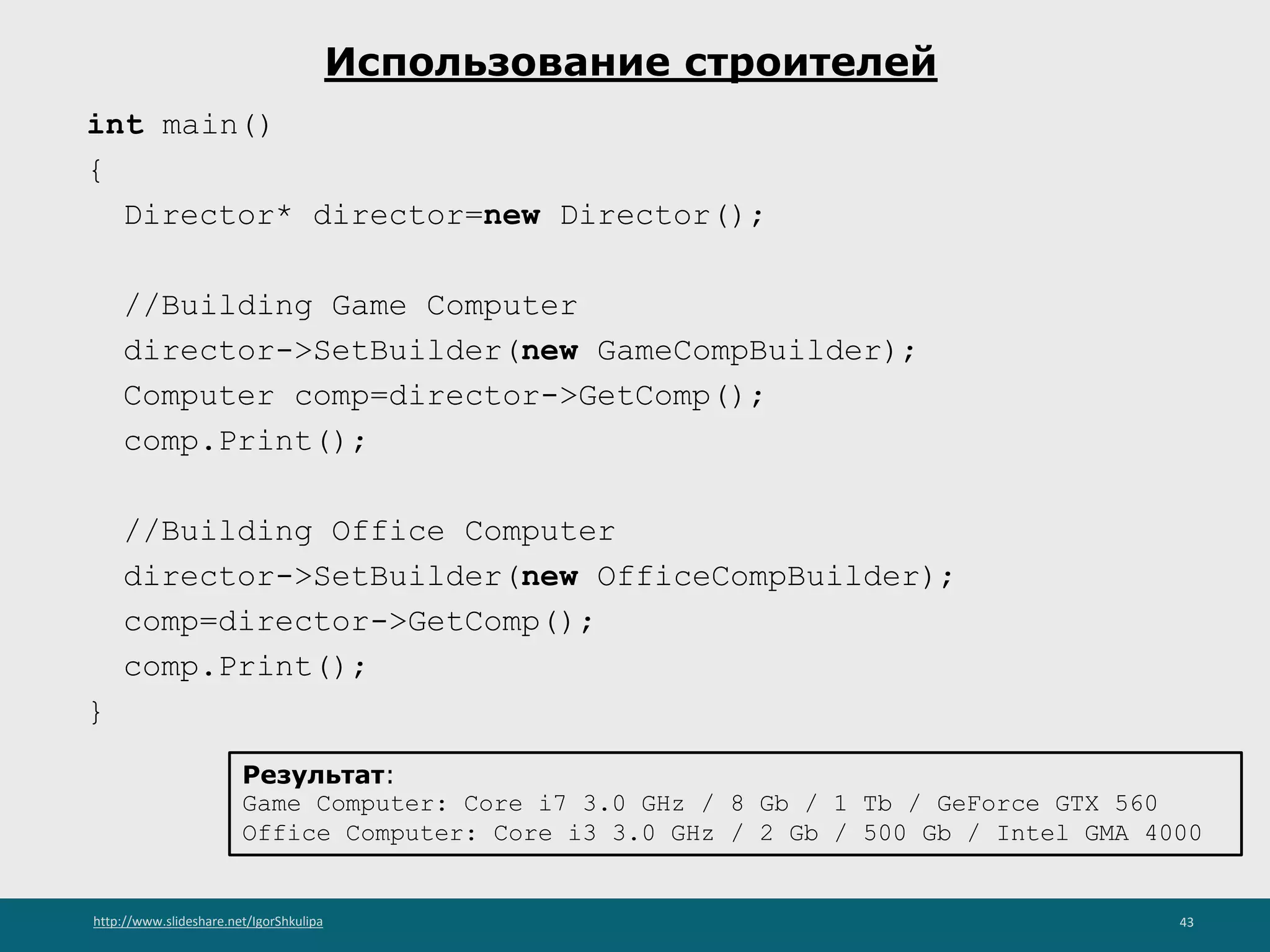 http://www.slideshare.net/IgorShkulipa 43
Использование строителей
int main()
{
Director* director=new Director();
//Building Game Computer
director->SetBuilder(new GameCompBuilder);
Computer comp=director->GetComp();
comp.Print();
//Building Office Computer
director->SetBuilder(new OfficeCompBuilder);
comp=director->GetComp();
comp.Print();
}
Результат:
Game Computer: Core i7 3.0 GHz / 8 Gb / 1 Tb / GeForce GTX 560
Office Computer: Core i3 3.0 GHz / 2 Gb / 500 Gb / Intel GMA 4000
 