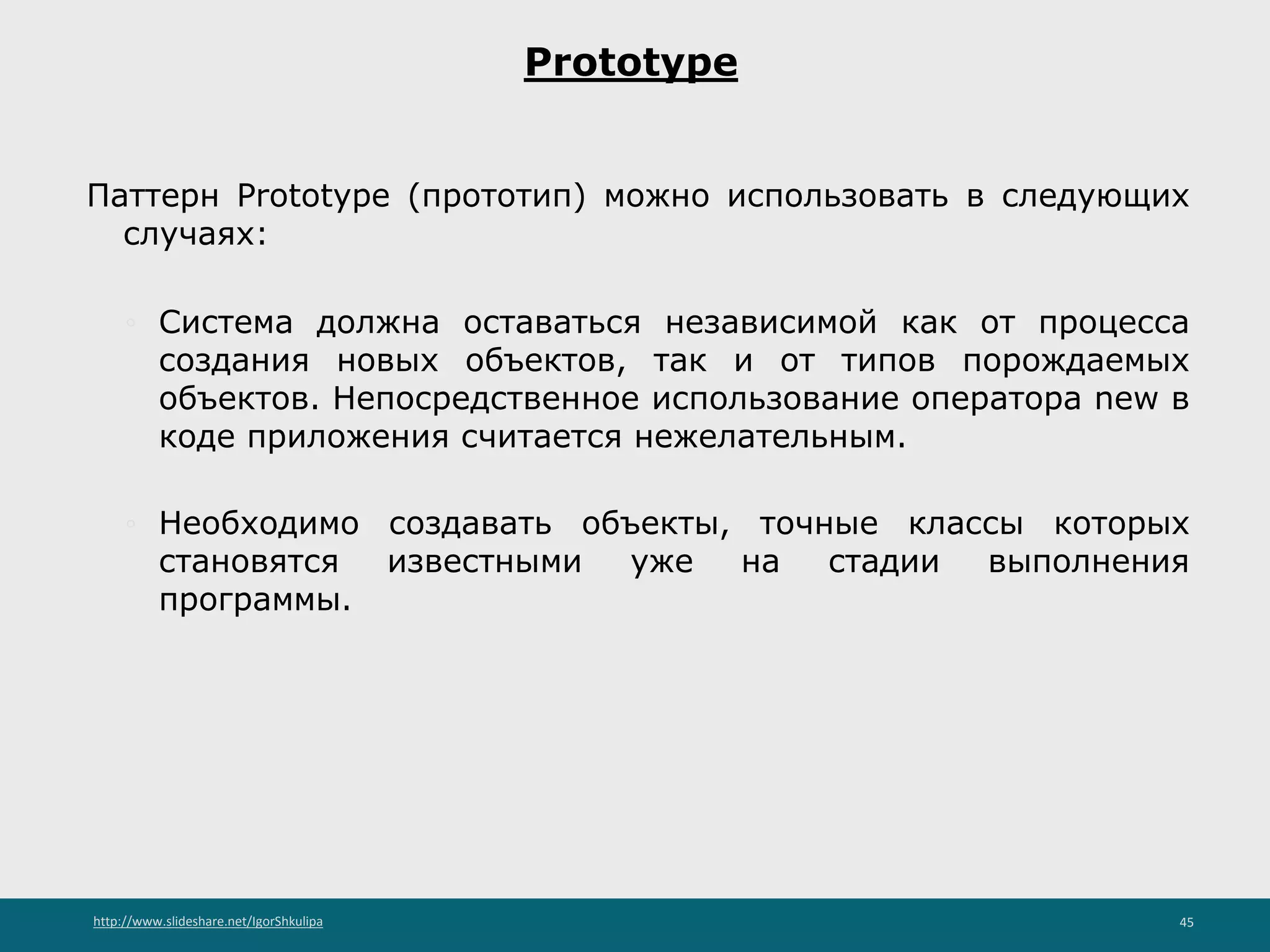 http://www.slideshare.net/IgorShkulipa 45
Prototype
Паттерн Prototype (прототип) можно использовать в следующих
случаях:
◦ Система должна оставаться независимой как от процесса
создания новых объектов, так и от типов порождаемых
объектов. Непосредственное использование оператора new в
коде приложения считается нежелательным.
◦ Необходимо создавать объекты, точные классы которых
становятся известными уже на стадии выполнения
программы.
 