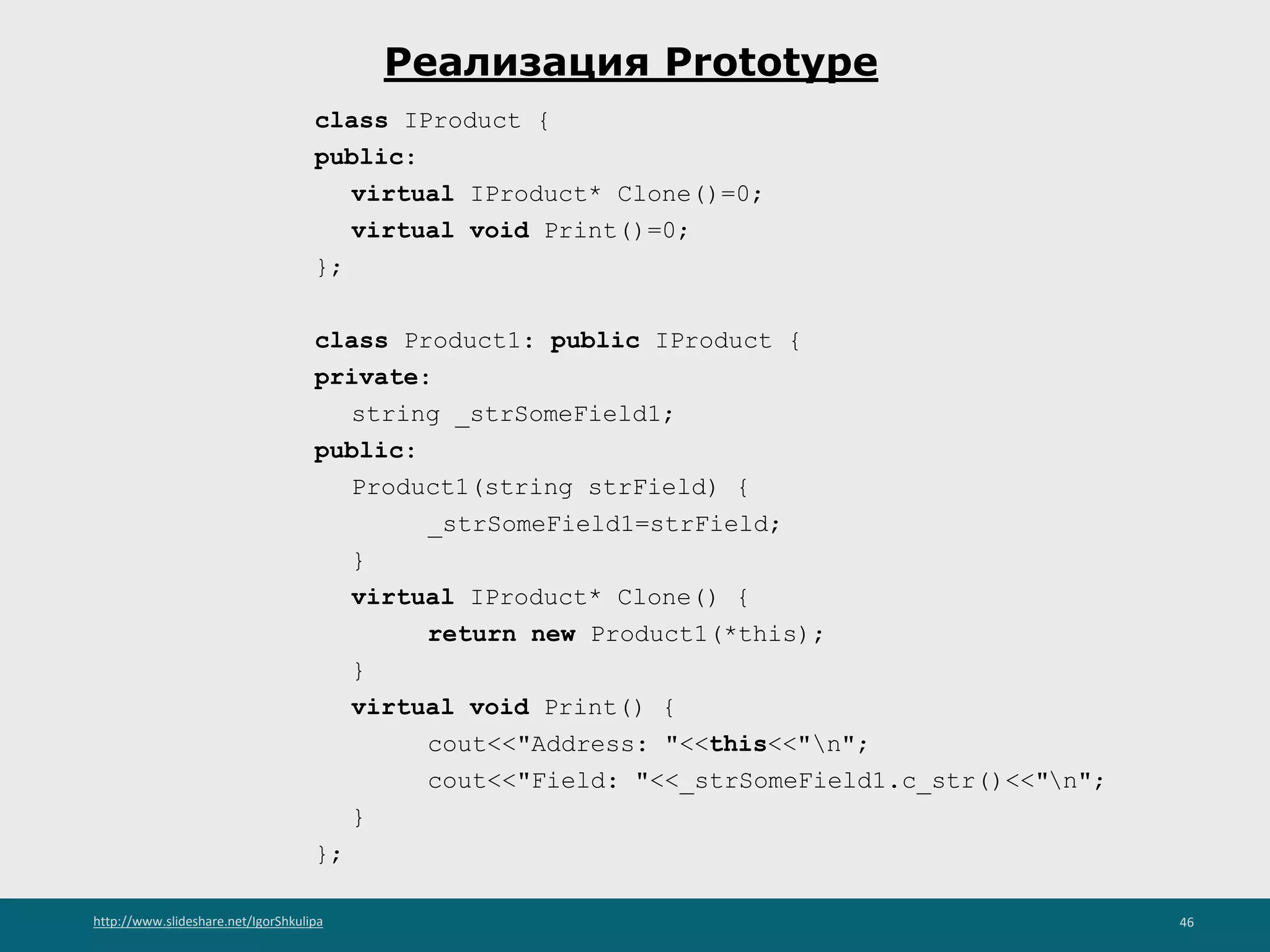 http://www.slideshare.net/IgorShkulipa 46
Реализация Prototype
class IProduct {
public:
virtual IProduct* Clone()=0;
virtual void Print()=0;
};
class Product1: public IProduct {
private:
string _strSomeField1;
public:
Product1(string strField) {
_strSomeField1=strField;
}
virtual IProduct* Clone() {
return new Product1(*this);
}
virtual void Print() {
cout<<"Address: "<<this<<"n";
cout<<"Field: "<<_strSomeField1.c_str()<<"n";
}
};
 