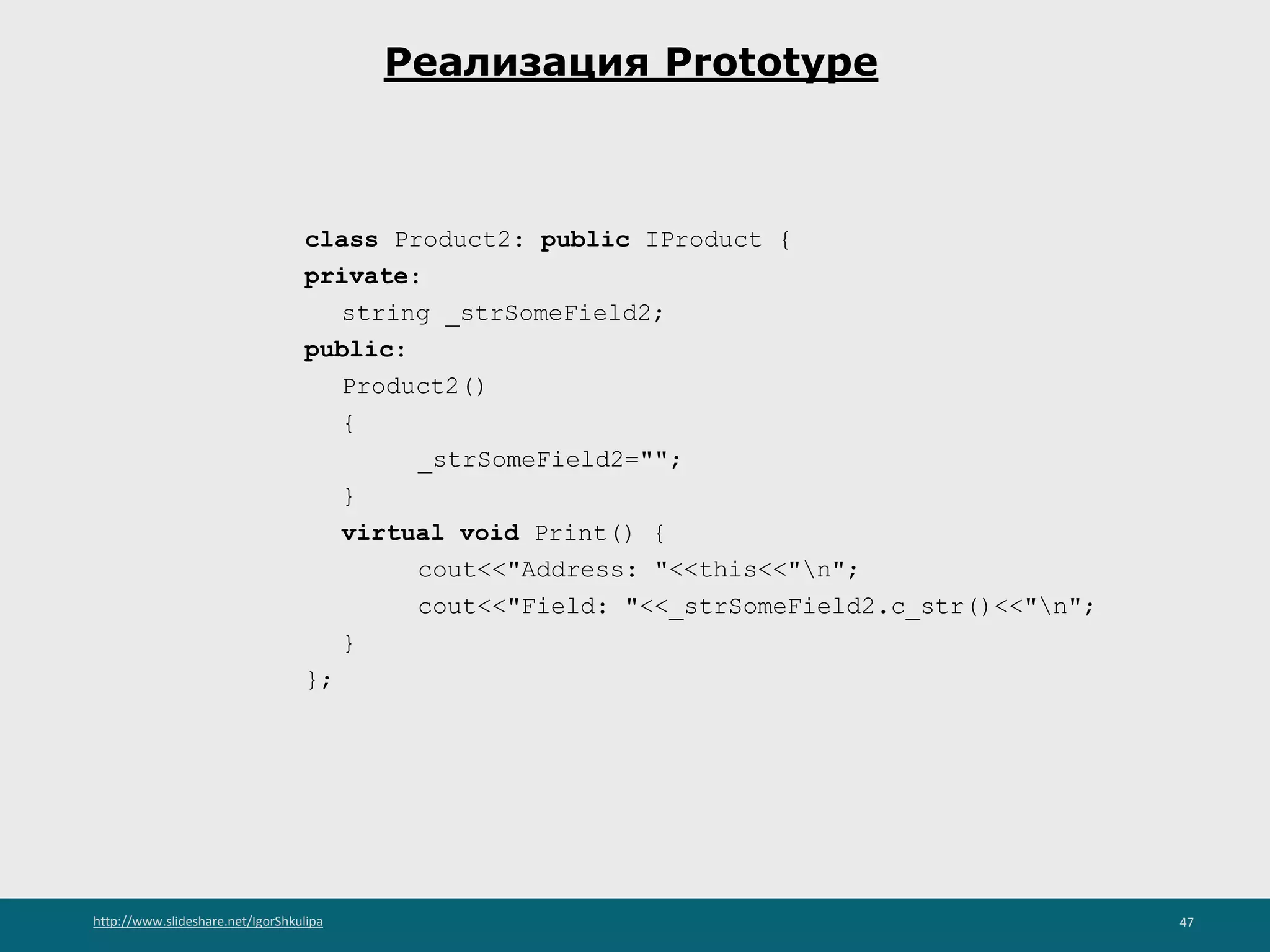 http://www.slideshare.net/IgorShkulipa 47
Реализация Prototype
class Product2: public IProduct {
private:
string _strSomeField2;
public:
Product2()
{
_strSomeField2="";
}
virtual void Print() {
cout<<"Address: "<<this<<"n";
cout<<"Field: "<<_strSomeField2.c_str()<<"n";
}
};
 