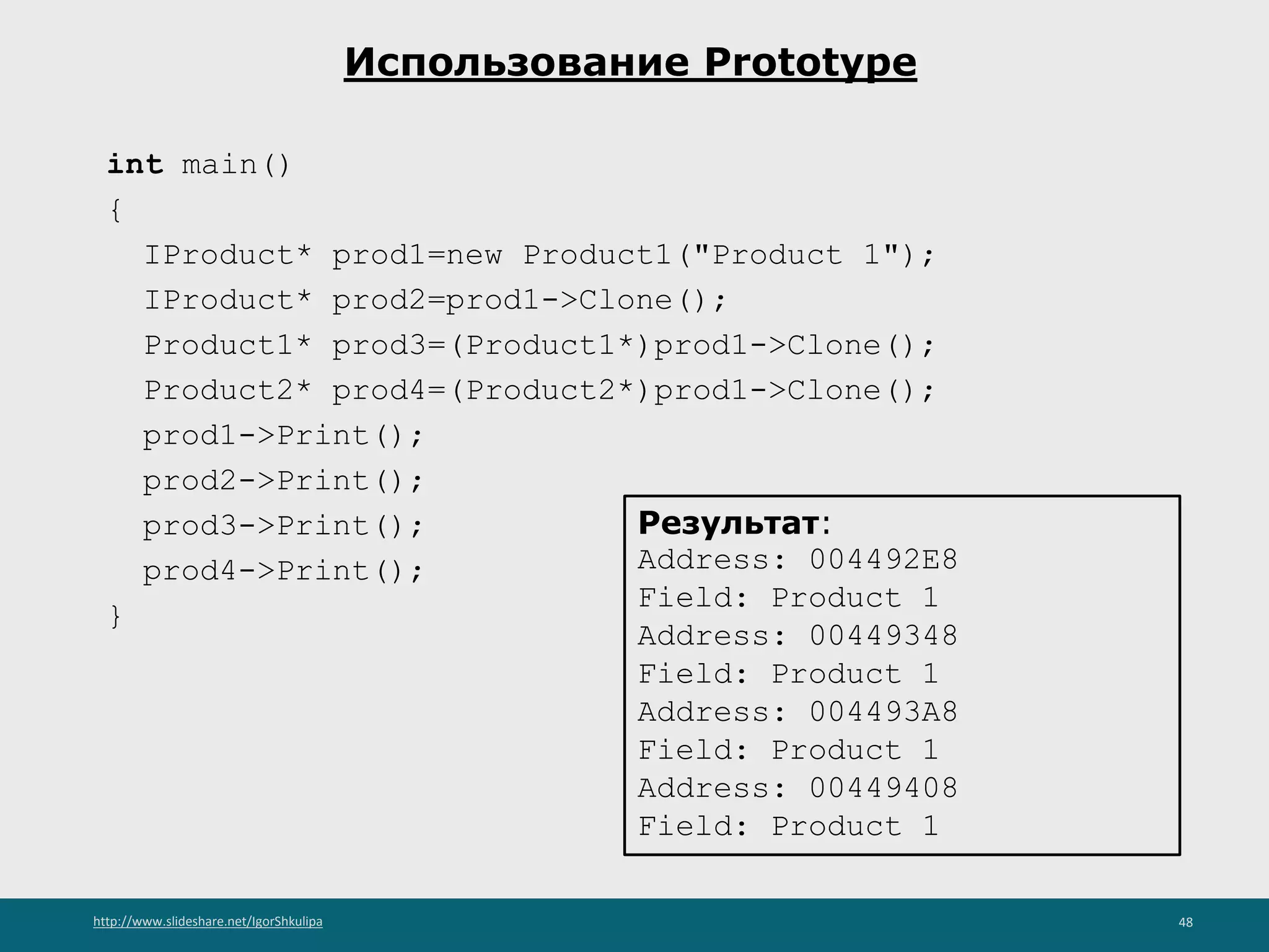 http://www.slideshare.net/IgorShkulipa 48
Использование Prototype
int main()
{
IProduct* prod1=new Product1("Product 1");
IProduct* prod2=prod1->Clone();
Product1* prod3=(Product1*)prod1->Clone();
Product2* prod4=(Product2*)prod1->Clone();
prod1->Print();
prod2->Print();
prod3->Print();
prod4->Print();
}
Результат:
Address: 004492E8
Field: Product 1
Address: 00449348
Field: Product 1
Address: 004493A8
Field: Product 1
Address: 00449408
Field: Product 1
 