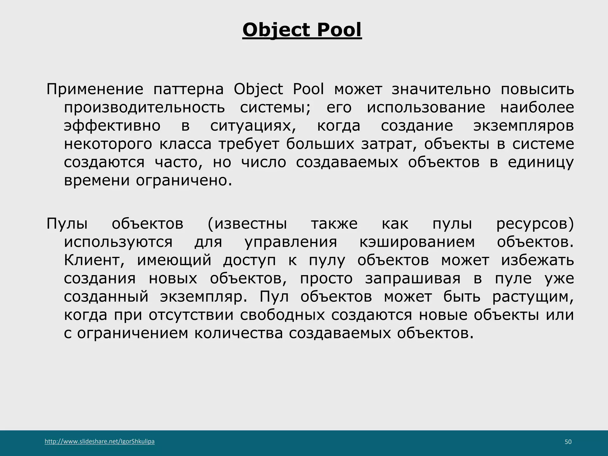 http://www.slideshare.net/IgorShkulipa 50
Object Pool
Применение паттерна Object Pool может значительно повысить
производительность системы; его использование наиболее
эффективно в ситуациях, когда создание экземпляров
некоторого класса требует больших затрат, объекты в системе
создаются часто, но число создаваемых объектов в единицу
времени ограничено.
Пулы объектов (известны также как пулы ресурсов)
используются для управления кэшированием объектов.
Клиент, имеющий доступ к пулу объектов может избежать
создания новых объектов, просто запрашивая в пуле уже
созданный экземпляр. Пул объектов может быть растущим,
когда при отсутствии свободных создаются новые объекты или
c ограничением количества создаваемых объектов.
 