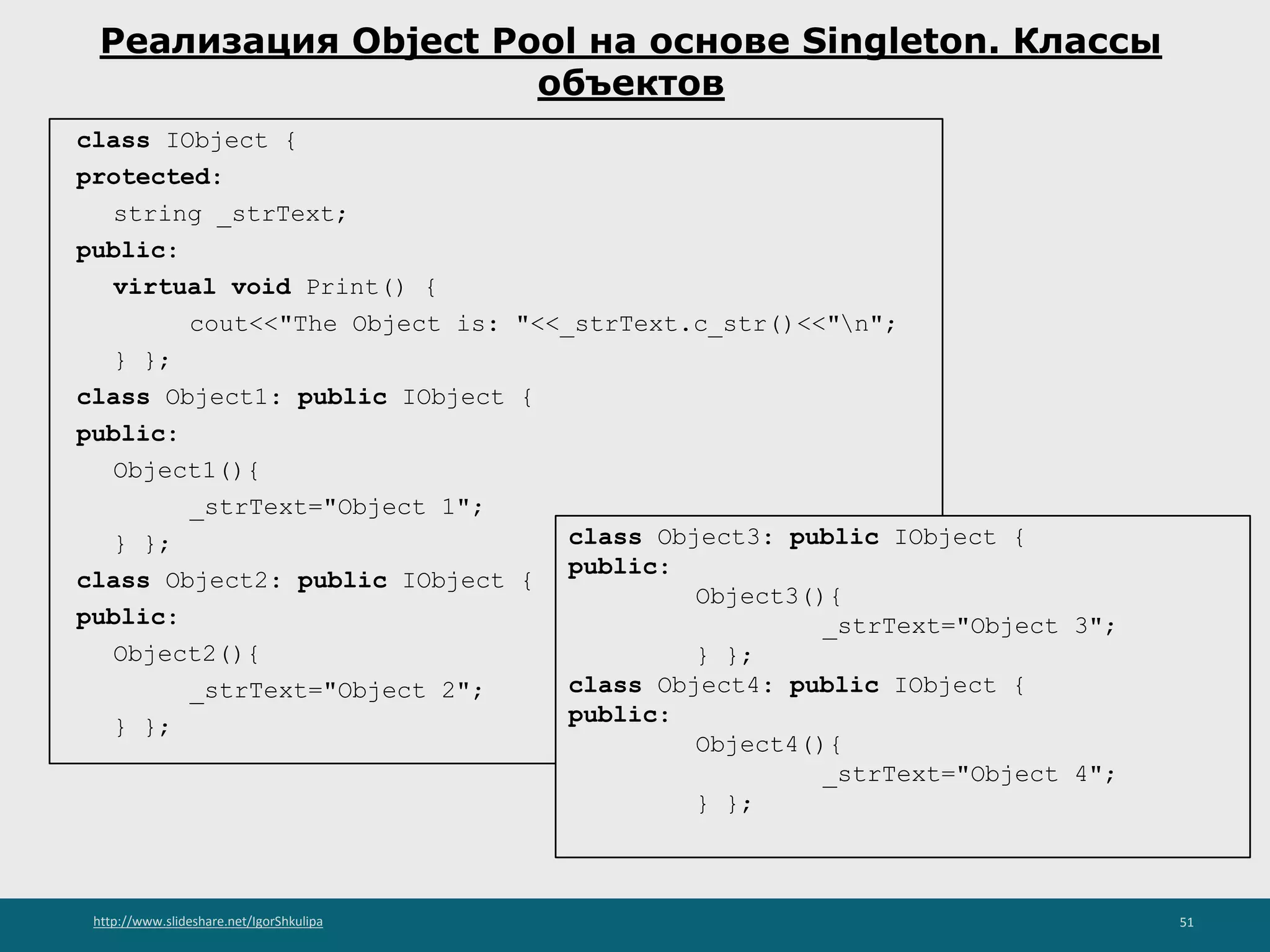 http://www.slideshare.net/IgorShkulipa 51
Реализация Object Pool на основе Singleton. Классы
объектов
class IObject {
protected:
string _strText;
public:
virtual void Print() {
cout<<"The Object is: "<<_strText.c_str()<<"n";
} };
class Object1: public IObject {
public:
Object1(){
_strText="Object 1";
} };
class Object2: public IObject {
public:
Object2(){
_strText="Object 2";
} };
class Object3: public IObject {
public:
Object3(){
_strText="Object 3";
} };
class Object4: public IObject {
public:
Object4(){
_strText="Object 4";
} };
 