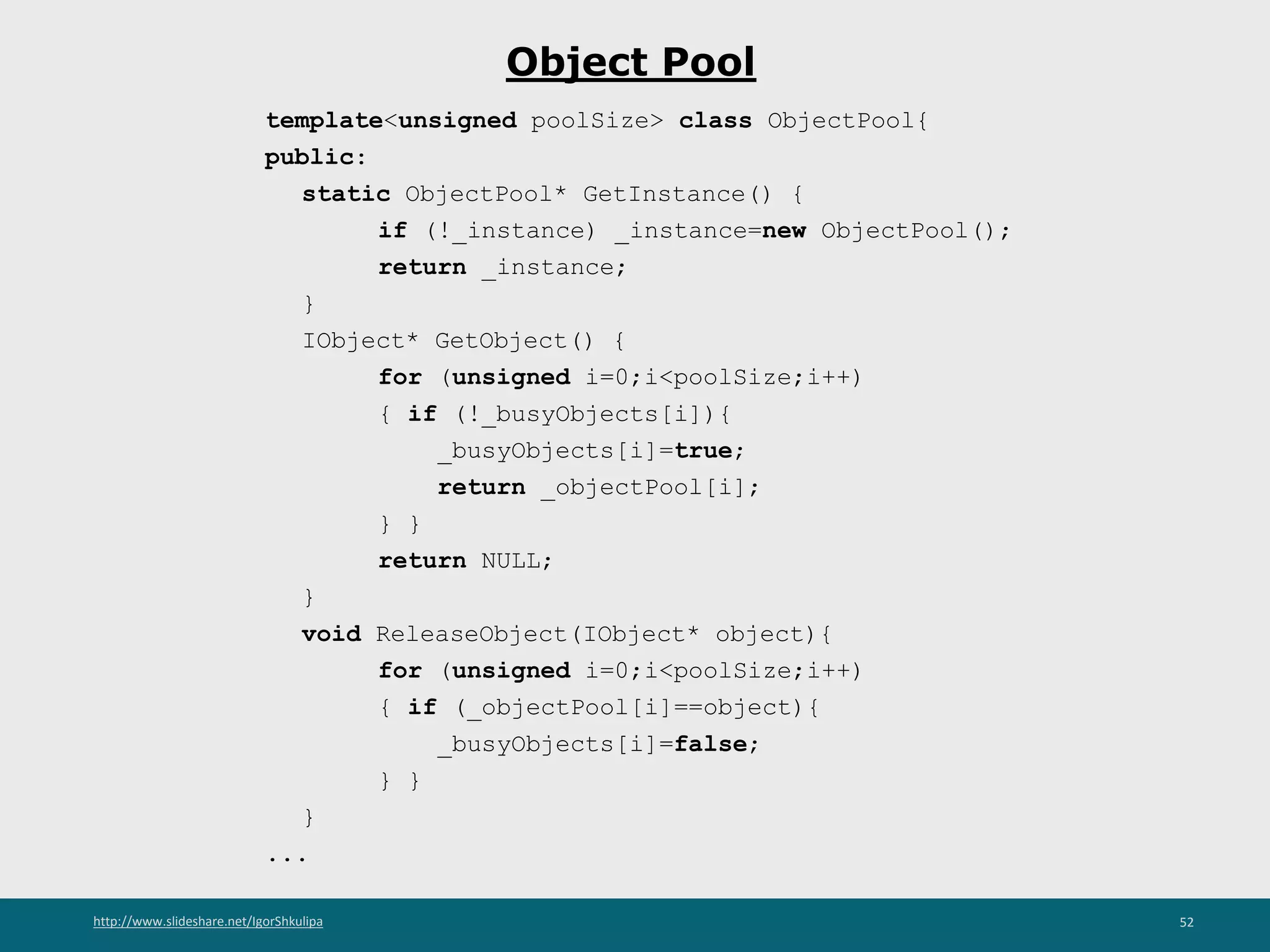 http://www.slideshare.net/IgorShkulipa 52
Object Pool
template<unsigned poolSize> class ObjectPool{
public:
static ObjectPool* GetInstance() {
if (!_instance) _instance=new ObjectPool();
return _instance;
}
IObject* GetObject() {
for (unsigned i=0;i<poolSize;i++)
{ if (!_busyObjects[i]){
_busyObjects[i]=true;
return _objectPool[i];
} }
return NULL;
}
void ReleaseObject(IObject* object){
for (unsigned i=0;i<poolSize;i++)
{ if (_objectPool[i]==object){
_busyObjects[i]=false;
} }
}
...
 