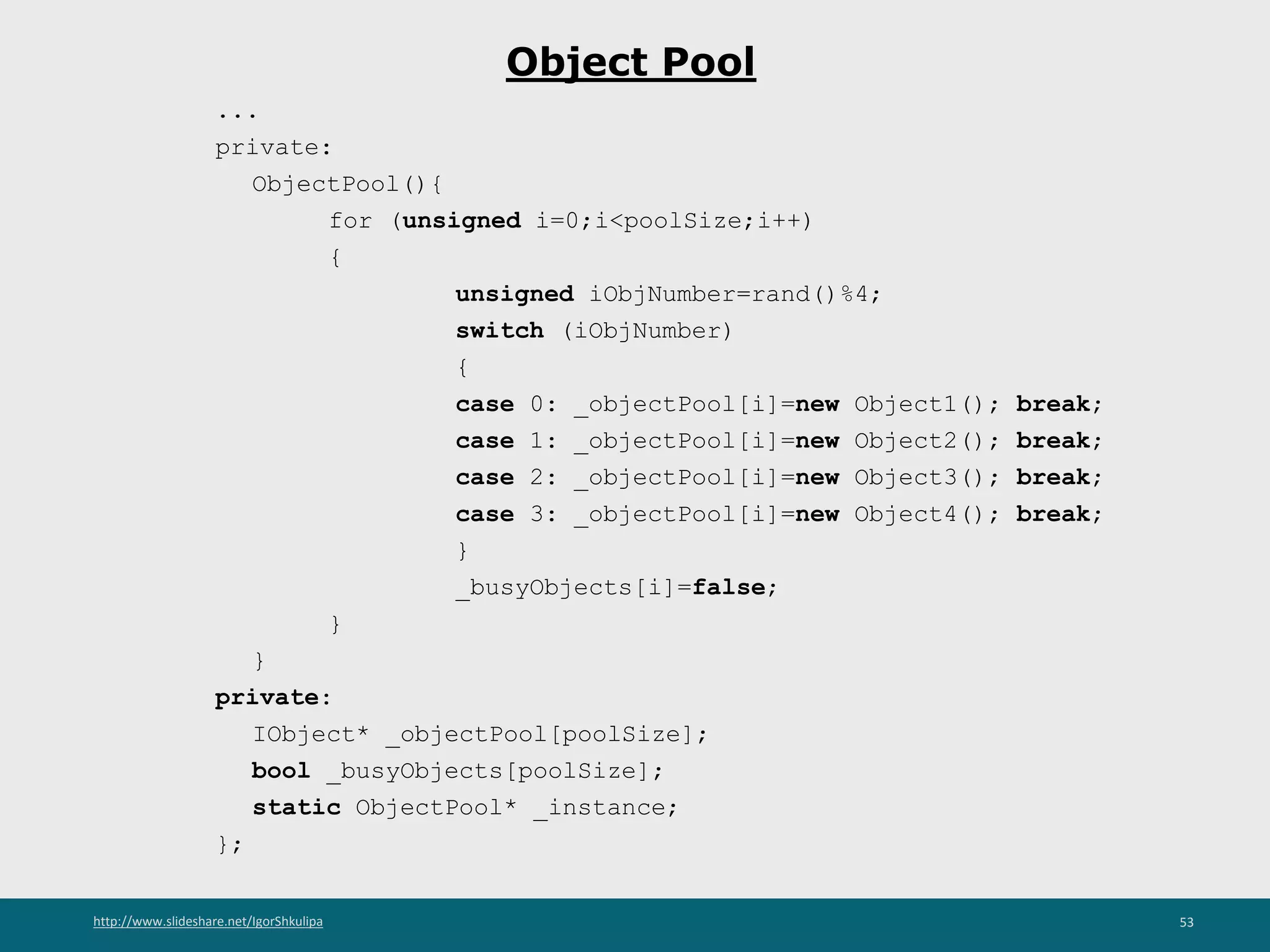 http://www.slideshare.net/IgorShkulipa 53
Object Pool
...
private:
ObjectPool(){
for (unsigned i=0;i<poolSize;i++)
{
unsigned iObjNumber=rand()%4;
switch (iObjNumber)
{
case 0: _objectPool[i]=new Object1(); break;
case 1: _objectPool[i]=new Object2(); break;
case 2: _objectPool[i]=new Object3(); break;
case 3: _objectPool[i]=new Object4(); break;
}
_busyObjects[i]=false;
}
}
private:
IObject* _objectPool[poolSize];
bool _busyObjects[poolSize];
static ObjectPool* _instance;
};
 