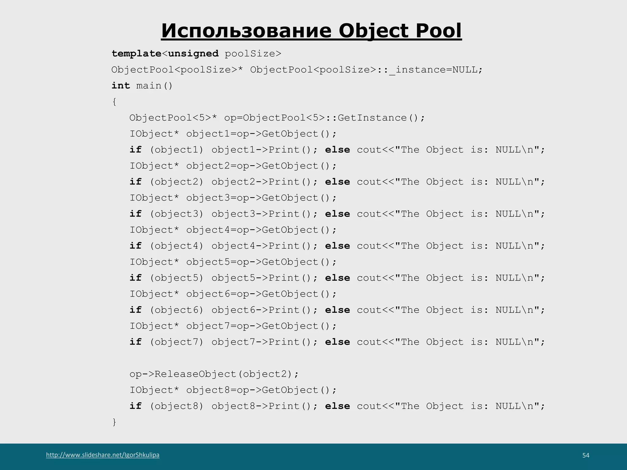 http://www.slideshare.net/IgorShkulipa 54
Использование Object Pool
template<unsigned poolSize>
ObjectPool<poolSize>* ObjectPool<poolSize>::_instance=NULL;
int main()
{
ObjectPool<5>* op=ObjectPool<5>::GetInstance();
IObject* object1=op->GetObject();
if (object1) object1->Print(); else cout<<"The Object is: NULLn";
IObject* object2=op->GetObject();
if (object2) object2->Print(); else cout<<"The Object is: NULLn";
IObject* object3=op->GetObject();
if (object3) object3->Print(); else cout<<"The Object is: NULLn";
IObject* object4=op->GetObject();
if (object4) object4->Print(); else cout<<"The Object is: NULLn";
IObject* object5=op->GetObject();
if (object5) object5->Print(); else cout<<"The Object is: NULLn";
IObject* object6=op->GetObject();
if (object6) object6->Print(); else cout<<"The Object is: NULLn";
IObject* object7=op->GetObject();
if (object7) object7->Print(); else cout<<"The Object is: NULLn";
op->ReleaseObject(object2);
IObject* object8=op->GetObject();
if (object8) object8->Print(); else cout<<"The Object is: NULLn";
}
 