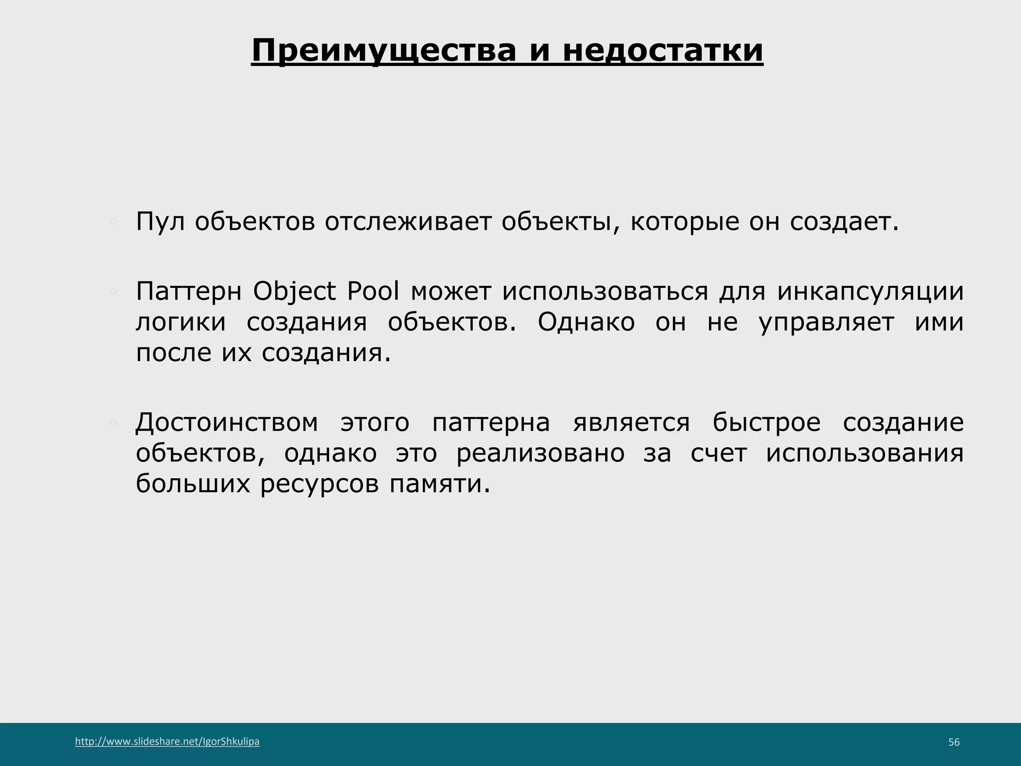http://www.slideshare.net/IgorShkulipa 56
Преимущества и недостатки
◦ Пул объектов отслеживает объекты, которые он создает.
◦ Паттерн Object Pool может использоваться для инкапсуляции
логики создания объектов. Однако он не управляет ими
после их создания.
◦ Достоинством этого паттерна является быстрое создание
объектов, однако это реализовано за счет использования
больших ресурсов памяти.
 