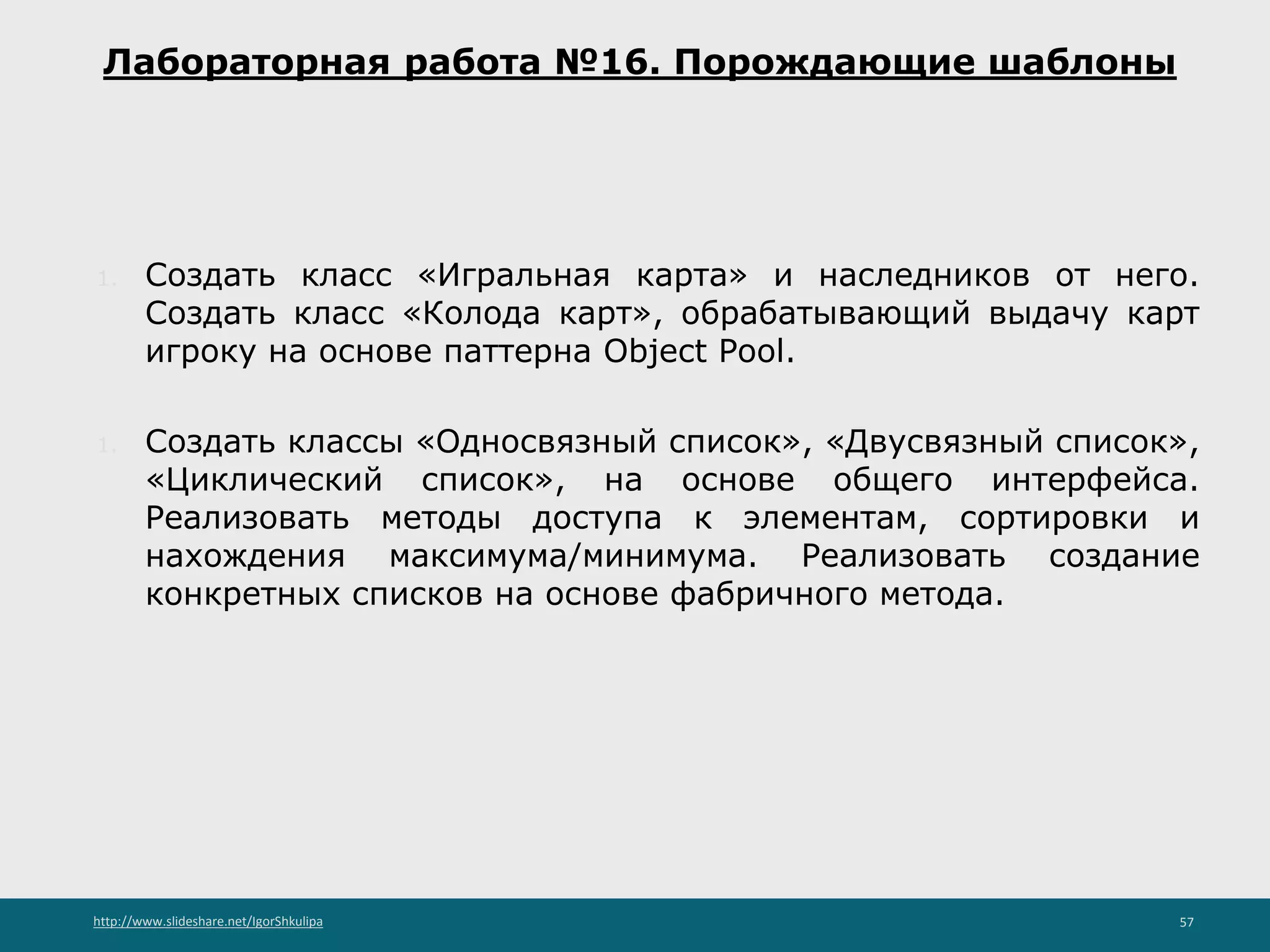 http://www.slideshare.net/IgorShkulipa 57
Лабораторная работа №16. Порождающие шаблоны
1. Создать класс «Игральная карта» и наследников от него.
Создать класс «Колода карт», обрабатывающий выдачу карт
игроку на основе паттерна Object Pool.
1. Создать классы «Односвязный список», «Двусвязный список»,
«Циклический список», на основе общего интерфейса.
Реализовать методы доступа к элементам, сортировки и
нахождения максимума/минимума. Реализовать создание
конкретных списков на основе фабричного метода.
 