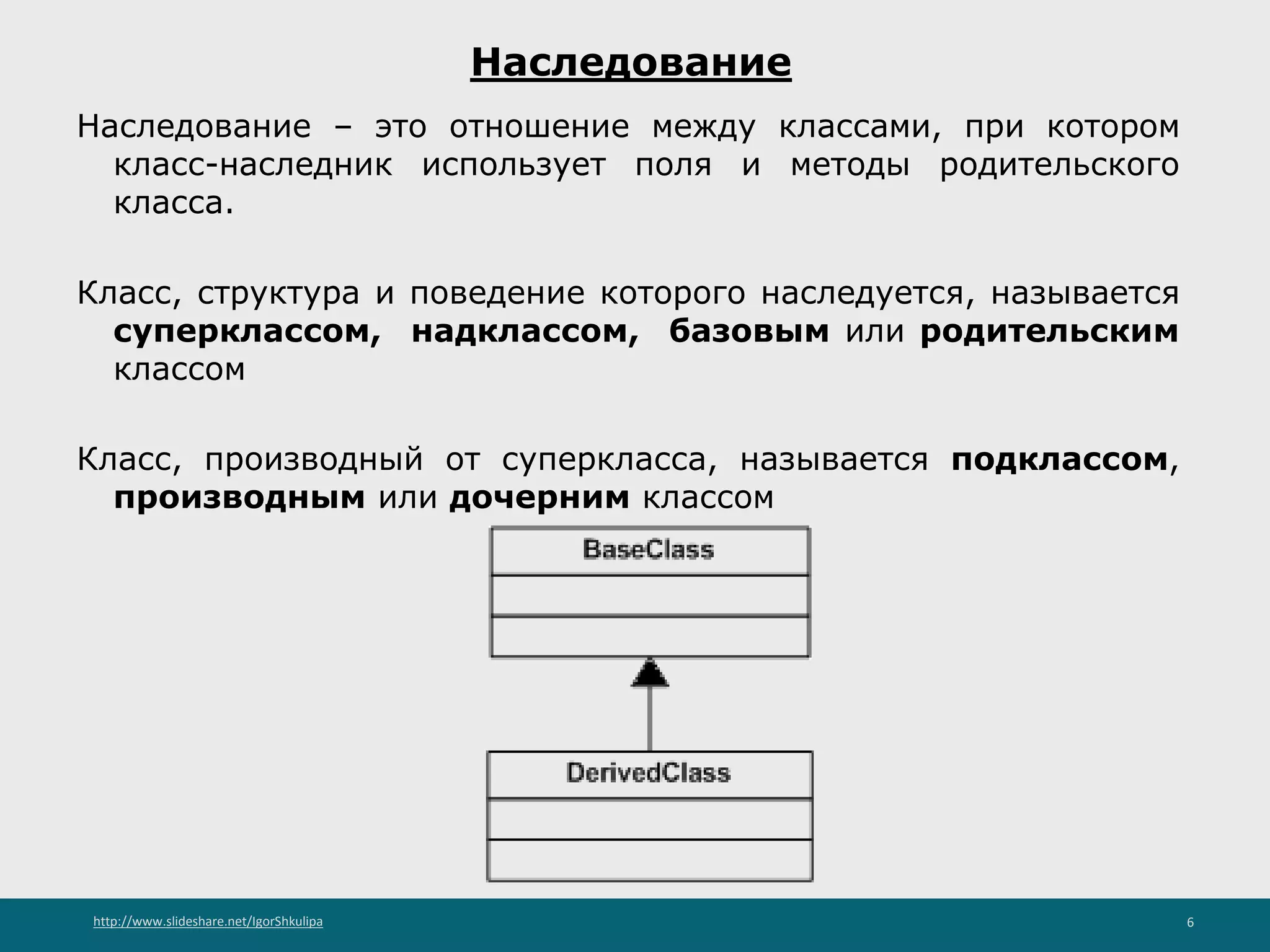 http://www.slideshare.net/IgorShkulipa 6
Наследование
Наследование – это отношение между классами, при котором
класс-наследник использует поля и методы родительского
класса.
Класс, структура и поведение которого наследуется, называется
суперклассом, надклассом, базовым или родительским
классом
Класс, производный от суперкласса, называется подклассом,
производным или дочерним классом
 