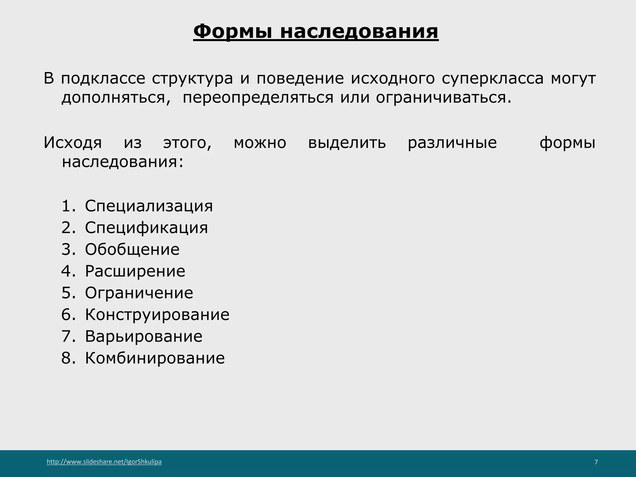 http://www.slideshare.net/IgorShkulipa 7
Формы наследования
В подклассе структура и поведение исходного суперкласса могут
дополняться, переопределяться или ограничиваться.
Исходя из этого, можно выделить различные формы
наследования:
1. Специализация
2. Спецификация
3. Обобщение
4. Расширение
5. Ограничение
6. Конструирование
7. Варьирование
8. Комбинирование
 
