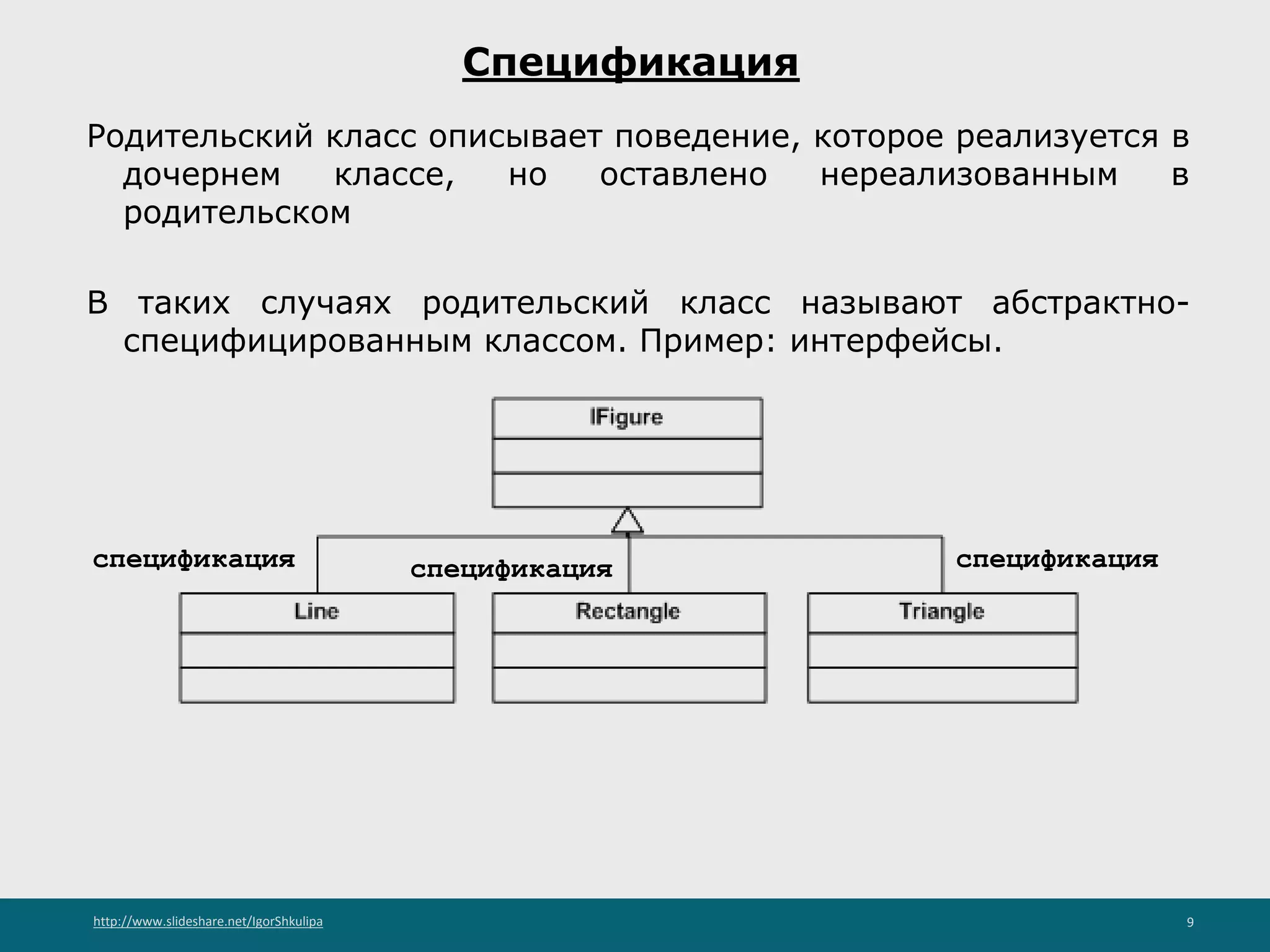 http://www.slideshare.net/IgorShkulipa 9
Спецификация
Родительский класс описывает поведение, которое реализуется в
дочернем классе, но оставлено нереализованным в
родительском
В таких случаях родительский класс называют абстрактно-
специфицированным классом. Пример: интерфейсы.
спецификацияспецификацияспецификация
 