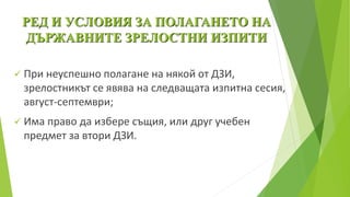 РЕД И УСЛОВИЯ ЗА ПОЛАГАНЕТО НА
ДЪРЖАВНИТЕ ЗРЕЛОСТНИ ИЗПИТИ
 При неуспешно полагане на някой от ДЗИ,
зрелостникът се явява на следващата изпитна сесия,
август-септември;
 Има право да избере същия, или друг учебен
предмет за втори ДЗИ.
 