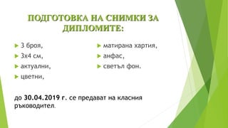ПОДГОТОВКА НА СНИМКИ ЗА
ДИПЛОМИТЕ:
 3 броя,
 3х4 см,
 актуални,
 цветни,
 матирана хартия,
 анфас,
 светъл фон.
до 30.04.2019 г. се предават на класния
ръководител.
 