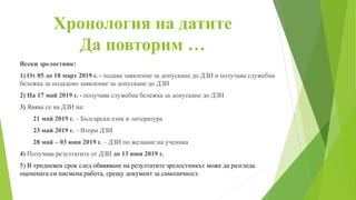 Хронология на датите
Да повторим …
Всеки зрелостник:
1) От 05 до 18 март 2019 г. - подава заявление за допускане до ДЗИ и получава служебна
бележка за подадено заявление за допускане до ДЗИ
2) На 17 май 2019 г. - получава служебна бележка за допускане до ДЗИ
3) Явява се на ДЗИ на:
21 май 2019 г. – Български език и литература
23 май 2019 г. – Втори ДЗИ
28 май – 03 юни 2019 г. – ДЗИ по желание на ученика
4) Получава резултатите от ДЗИ до 13 юни 2019 г.
5) В тридневен срок след обявяване на резултатите зрелостникът може да разгледа
оценената си писмена работа, срещу документ за самоличност.
 