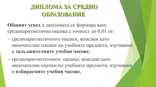 Общият успех в дипломата се формира като
средноаритметична оценка с точност до 0,01 от:
 средноаритметичните оценки, вписани като
окончателни оценки по учебните предмети, изучавани
в задължителните учебни часове;
 средноаритметичните оценки, вписани като
окончателни оценки по учебните предмети, изучавани
в избираемите учебни часове.
ДИПЛОМА ЗА СРЕДНО
ОБРАЗОВАНИЕ
 