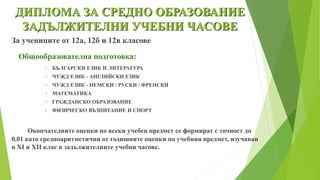 ДИПЛОМА ЗА СРЕДНО ОБРАЗОВАНИЕ
ЗАДЪЛЖИТЕЛНИ УЧЕБНИ ЧАСОВЕ
За учениците от 12а, 12б и 12в класове
Общообразователна подготовка:
 БЪЛГАРСКИ ЕЗИК И ЛИТЕРАТУРА
 ЧУЖД ЕЗИК - АНГЛИЙСКИ ЕЗИК
 ЧУЖД ЕЗИК - НЕМСКИ / РУСКИ / ФРЕНСКИ
 МАТЕМАТИКА
 ГРАЖДАНСКО ОБРАЗОВАНИЕ
 ФИЗИЧЕСКО ВЪЗПИТАНИЕ И СПОРТ
Окончателните оценки по всеки учебен предмет се формират с точност до
0,01 като средноаритметични от годишните оценки по учебния предмет, изучаван
в XI и XII клас в задължителните учебни часове.
 