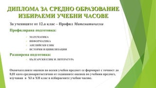 ДИПЛОМА ЗА СРЕДНО ОБРАЗОВАНИЕ
ИЗБИРАЕМИ УЧЕБНИ ЧАСОВЕ
За учениците от 12.а клас – Профил Математически
Профилирана подготовка:
 МАТЕМАТИКА
 ИНФОРМАТИКА
 АНГЛИЙСКИ ЕЗИК
 ИСТОРИЯ И ЦИВИЛИЗАЦИИ
Разширена подготовка:
 БЪЛГАРСКИ ЕЗИК И ЛИТЕРАТУРА
Окончателните оценки по всеки учебен предмет се формират с точност до
0,01 като средноаритметични от годишните оценки по учебния предмет,
изучаван в XI и XII клас в избираемите учебни часове.
 