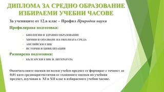 ДИПЛОМА ЗА СРЕДНО ОБРАЗОВАНИЕ
ИЗБИРАЕМИ УЧЕБНИ ЧАСОВЕ
За учениците от 12.в клас – Профил Природни науки
Профилирана подготовка:
 БИОЛОГИЯ И ЗДРАВНО ОБРАЗОВАНИЕ
 ХИМИЯ И ОПАЗВАНЕ НА ОКОЛНАТА СРЕДА
 АНГЛИЙСКИ ЕЗИК
 ИСТОРИЯ И ЦИВИЛИЗАЦИИ
Разширена подготовка:
 БЪЛГАРСКИ ЕЗИК И ЛИТЕРАТУРА
Окончателните оценки по всеки учебен предмет се формират с точност до
0,01 като средноаритметични от годишните оценки по учебния
предмет, изучаван в XI и XII клас в избираемите учебни часове.
 