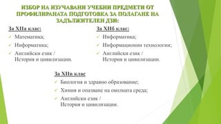 ИЗБОР НА ИЗУЧАВАНИ УЧЕБНИ ПРЕДМЕТИ ОТ
ПРОФИЛИРАНАТА ПОДГОТОВКА ЗА ПОЛАГАНЕ НА
ЗАДЪЛЖИТЕЛЕН ДЗИ:
За XIIа клас:
 Математика;
 Информатика;
 Английски език /
История и цивилизации.
За XIIб клас:
 Информатика;
 Информационни технологии;
 Английски език /
История и цивилизации.
За XIIв клас
 Биология и здравно образование;
 Химия и опазване на околната среда;
 Английски език /
История и цивилизации.
 