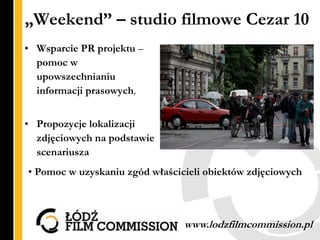 „Weekend” – studio filmowe Cezar 10
• Wsparcie PR projektu –
  pomoc w
  upowszechnianiu
  informacji prasowych,


• Propozycje lokalizacji
  zdjęciowych na podstawie
  scenariusza
• Pomoc w uzyskaniu zgód właścicieli obiektów zdjęciowych



                                www.lodzfilmcommission.pl
 