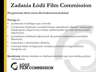 Zadania Łódź Film Commission
Przygotowuje ofertę miasta dla konkretnych produkcji

Pomaga w:
• uzyskiwaniu wszelkiego typu...