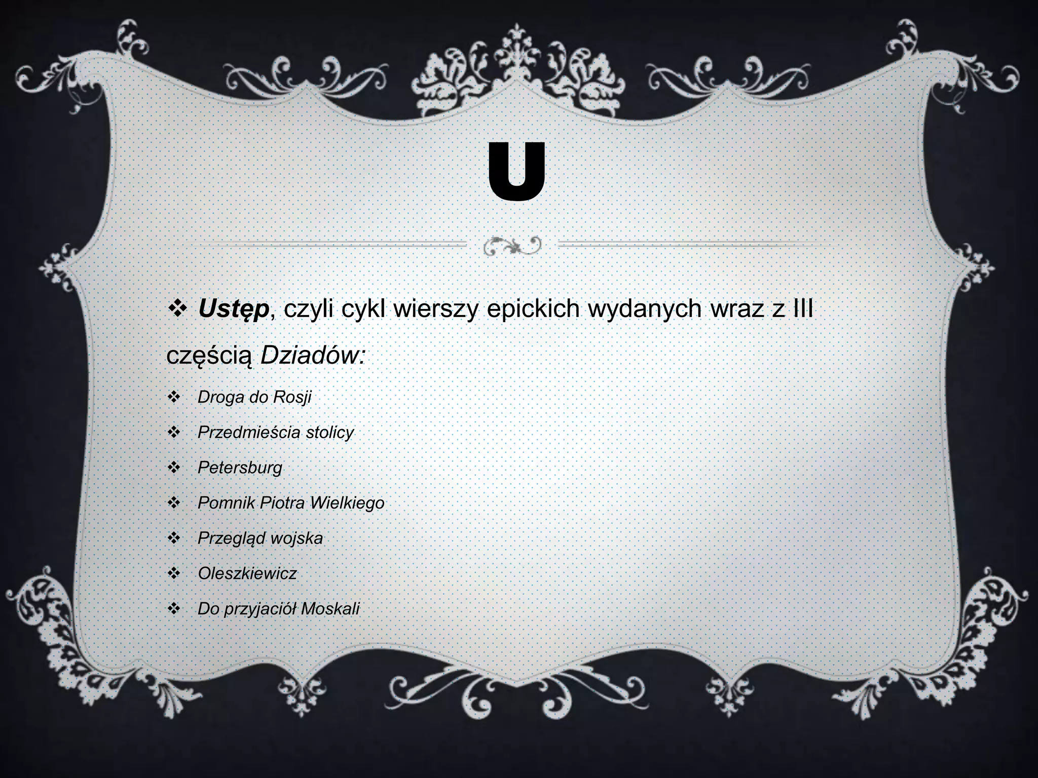 U
 Ustęp, czyli cykl wierszy epickich wydanych wraz z III
częścią Dziadów:
 Droga do Rosji
 Przedmieścia stolicy
 Petersburg
 Pomnik Piotra Wielkiego
 Przegląd wojska
 Oleszkiewicz
 Do przyjaciół Moskali
 