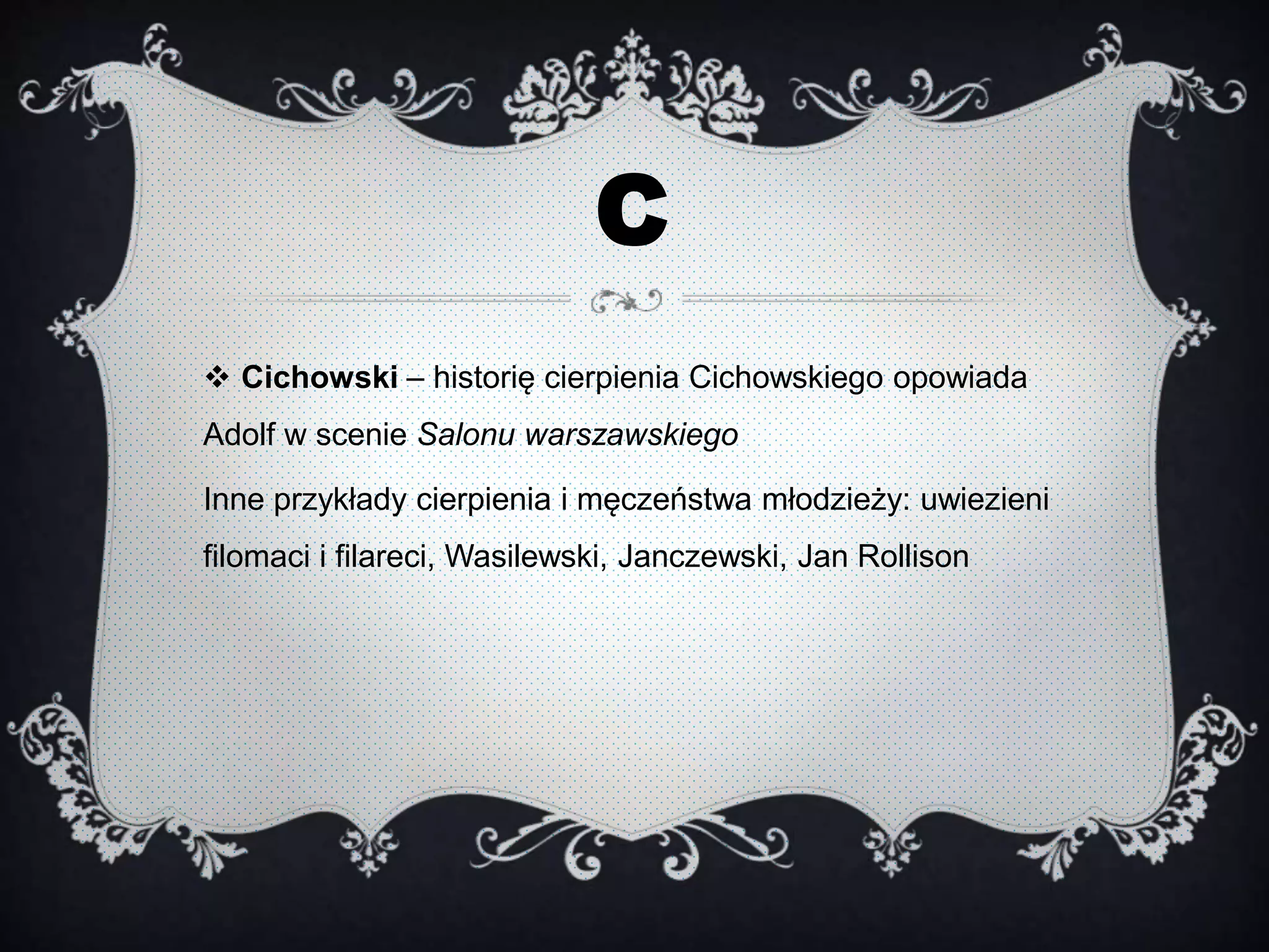 C
 Cichowski – historię cierpienia Cichowskiego opowiada
Adolf w scenie Salonu warszawskiego
Inne przykłady cierpienia i męczeństwa młodzieży: uwiezieni
filomaci i filareci, Wasilewski, Janczewski, Jan Rollison
 