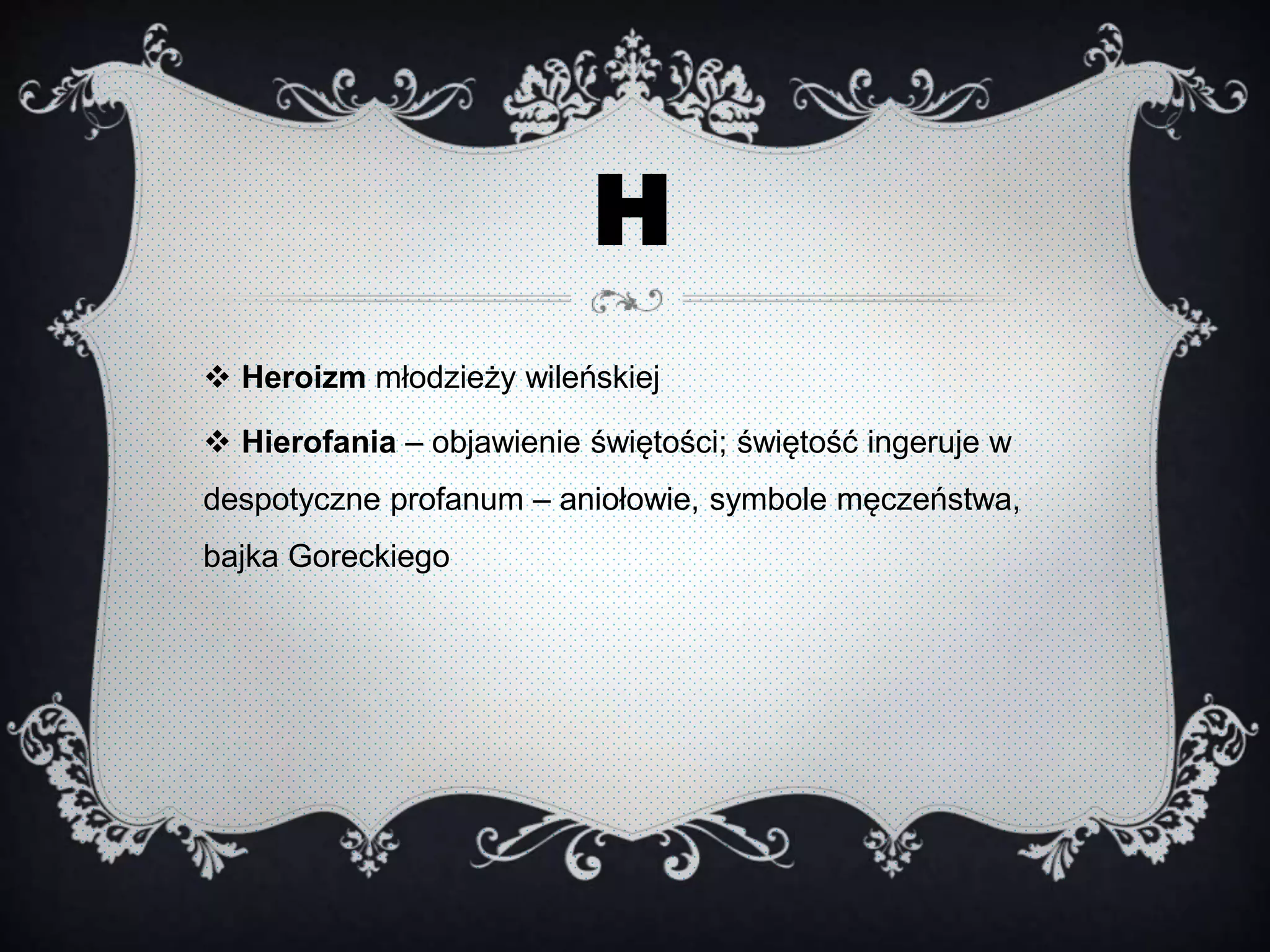 H
 Heroizm młodzieży wileńskiej
 Hierofania – objawienie świętości; świętość ingeruje w
despotyczne profanum – aniołowie, symbole męczeństwa,
bajka Goreckiego
 