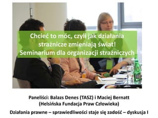 Chcieć to móc, czyli jak działania strażnicze zmieniają świat!  Seminarium dla organizacji strażniczych Paneliści: Balazs Denes (TASZ) i Maciej Bernatt (Helsińska Fundacja Praw Człowieka) Działania prawne – sprawiedliwości staje się zadość – dyskusja I 