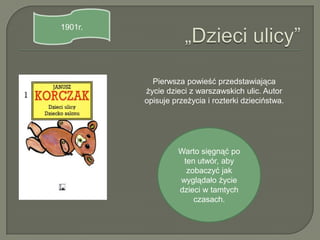 1901r.




           Pierwsza powieść przedstawiająca
         życie dzieci z warszawskich ulic. Autor
         opisuje przeżycia i rozterki dzieciństwa.




                  Warto sięgnąć po
                   ten utwór, aby
                    zobaczyć jak
                  wyglądało życie
                  dzieci w tamtych
                      czasach.
 