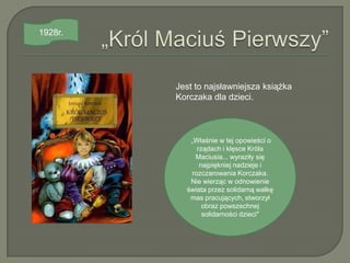 1928r.




         Jest to najsławniejsza książka
         Korczaka dla dzieci.



            „Właśnie w tej opowieści o
              rządach i klęsce Króla
             Maciusia... wyraziły się
               najpiękniej nadzieje i
            rozczarowania Korczaka.
            Nie wierząc w odnowienie
           świata przez solidarną walkę
            mas pracujących, stworzył
                obraz powszechnej
                solidarności dzieci"
 