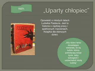 1937r.



         Opowieść o młodych latach
         Ludwika Pasteura. Jest to
          historia o ciężkiej pracy i
          spełnionych marzeniach.
           Książka dla starszych
                    dzieci.


                                 „Aby dzieci teraz
                                    dorastające
                                  wiedziały, że są
                                   ludzie, którzy
                                poświęcają swoje
                                    życie, żeby
                                    wzbogacić i
                                uszlachetnić istotę
                                      ludzką”
 