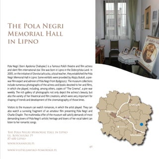 49
www.visitkujawsko-pomorskie.pl
Bydgoszcz
Toruń
Grudziądz
Włocławek
Inowrocław
The Pola Negri
Memorial Hall
in Lipno
The Pola Negri Memorial Hall in Lipno
ul. Kościuszki 19
87-600 Lipno
www.polanegri.pl
Pola Negri (born Apolonia Chałupiec) is a famous Polish theatre and ﬁlm actress
and silent ﬁlm international star. She was born in Lipno in the Dobrzyńska Land. In
2005, on the initiative of Dorota Łańcucka, a local teacher, they established the Pola
Negri Memorial Hall in Lipno. Some exhibits were provided by Alojzy Bukolt, a pre-
war ﬁlm expert and admirer of Pola Negri from Bydgoszcz. The museum collections
include numerous photographs of the actress and books devoted to her and ﬁlms,
in which she played, including, among others, copies of “The Cinema”, a pre-war
weekly. The rich gallery of photographs not only depict the actress’s beauty, but
also the variety of her theatrical and ﬁlm creations, which were very important for
shaping of trends and development of the cinematography of those times.
Visitors to the museum can watch romances, in which the artist played. They can
also watch a surviving fragment of an amateur ﬁlm presenting Pola Negri and
Charlie Chaplin. The multimedia oﬀer of the museum will satisfy demands of most
demanding lovers of Pola Negri’s artistic heritage and lovers of her vocal talent can
listen to her romantic songs.
 